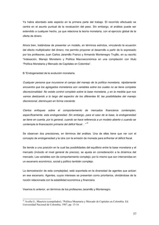 Ya había abordado este aspecto en la primera parte del trabajo. El recorrido efectuado se
centra en el asunto puntual de la revaluación del peso. Sin embargo, el análisis puede ser
extendido a cualquier hecho, ya que relaciona la teoría monetaria, con el ejercicio global de la
oferta de dinero.
Ahora bien, tratándose de presentar un modelo, en términos estrictos, vinculando la ecuación
del efecto multiplicador del dinero; me permito proponer el desarrollo a partir de lo expresado
por los profesores Juan Carlos Jaramillo Franco y Armando Montenegro Trujillo, en su escrito
“Indexación, Manejo Monetario y Política Macroeconómica en una compilación con título
“Política Monetaria y Mercado de Capitales en Colombia”.
B.”Endogeneidad de la evolución monetaria.
Cualquier persona que incursione el campo del manejo de la política monetaria, rápidamente
encuentra que los agregados monetarios son variables sobre los cuales no se tiene completa
discrecionalidad. No existe control completo sobre la base monetaria, y en la medida que nos
vamos deslizando a lo largo del espectro de los diferentes M, las posibilidades del manejo
discrecional, disminuyen en forma creciente.
Ciertos enfoques sobre el comportamiento de mercados financieros contemplan,
específicamente, esta endogeneidad. Sin embargo, para el caso de la base, la endogeneidad
se tiene en cuenta, por lo general, cuando se hace referencia a un modelo abierto o cuando se
contempla la financiación primaria del déficit fiscal…”
25
Se observan dos precisiones, en términos del análisis. Una de ellas tiene que ver con el
concepto de endogeneidad y la otra con la emisión de moneda para enfrentar el déficit fiscal.
Se tiende a una posición en la cual las posibilidades del equilibrio entre la base monetaria y el
mercado (incluido el nivel general de precios), se ajusta en consideración a la dinámica del
mercado. Las variables son de comportamiento complejo; por lo mismo que son intervenidas en
un escenario económico, social y político también complejo.
La demostración de esta complejidad, está soportada en la diversidad de agentes que actúan
en ese escenario. Agentes, cuyos intereses se presentan como prioritarios, olvidándose de la
noción relacionada con la estabilidad económica y financiera.
Veamos lo anterior, en términos de los profesores Jaramillo y Montenegro.
25
Avella G., Mauricio (compilador), “Política Monetaria y Mercado de Capitales en Colombia. Ed.
Universidad Nacional de Colombia, 1987; pp. 15-16
57
 