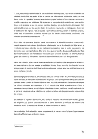 “…Las presiones por beneficiarse de los incrementos en la liquidez, y por evitar los efectos de
medidas restrictivas, se deben a que el uso de los instrumentos monetarios, altera, en una
forma u otra, la capacidad económica de distintos grupos sociales. Estos procuran dentro de lo
posible, maximizar sus utilidades. Sin embargo, el comportamiento colectivo en este sentido
lleva, en la práctica, a que no ocurran cambios drásticos en la distribución del ingreso. Así,
podría hablarse de que los agentes tratan de mantener o aumentar su participación dentro de
la distribución del ingreso y de la riqueza, y para ello ejercen su presión en distintos campos,
entre ellos el monetario. Cualquier medida que los afecte adversamente, encontrará una
reacción tendiente a contrarrestarla…”
26
Ahora bien, el panorama descrito, puede retrotraerse a la situación actual en nuestro país;
cuando aparecen expresiones de distorsión relacionadas con la devaluación del dólar y con la
revolución del peso. Además, con las implicaciones negativas para el sector exportador y los
beneficios para los importadores. Otro tanto tiene que ver con los desajustes forzados del flujo
de mercancías hacia los mercados de Venezuela y de Ecuador. Sumado a lo anterior, la crisis
global del Sistema y, por lo tanto, los índices de crecimiento nulos o por debajo de cero.
Es en ese contexto, en el cual se entiende la intervención del Banco de la República, rebajando
las tasas de interés. Lo que supone la posibilidad de más dinero en poder de diferentes grupos
económicos y de personal, individualmente consideradas. Lo que, a su vez, podría originar una
sobre oferta de moneda.
Es tan complejo el asunto que, a lo anotado antes, se suma el hecho de un nivel de precios que
tiende a la baja; al menos en sectores como el agrícola. Una figura parecida a lo que sucede en
periodos en los cuales, la inflación tiende a cero, inducida por la escasa capacidad de compra
del público; al menos en los estratos 1, 2 y 3. Asunto que tiende a generalizarse. Como si
estuviéramos adportas de un periodo de estanflación. A esto contribuye que el crecimiento de
la oferta de trabajo es nulo y, más bien, se produce una tasa alta de desocupación y de pérdida
del empleo.
Sin embargo la baja tasa de inflación, tal y como se presenta actualmente en Colombia, puede
ser engañosa; ya que en otros sectores de la oferta de bienes y servicios, se observa una
tendencia al alza y, derivado de la crisis, el poder adquisitivo es menor.
La complejidad de la situación, puede expresarse de la manera como lo hacen los profesores
Jaramillo y Montenegro, en la obra citada.
26
Obra citada
58
 