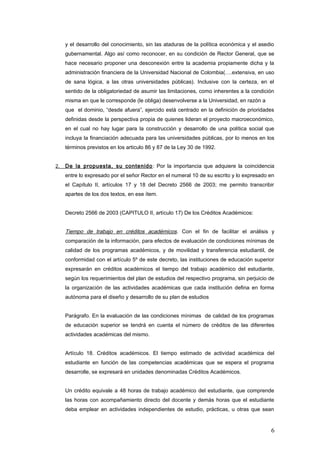y el desarrollo del conocimiento, sin las ataduras de la política económica y el asedio
gubernamental. Algo así como reconocer, en su condición de Rector General, que se
hace necesario proponer una desconexión entre la academia propiamente dicha y la
administración financiera de la Universidad Nacional de Colombia(….extensiva, en uso
de sana lógica, a las otras universidades públicas). Inclusive con la certeza, en el
sentido de la obligatoriedad de asumir las limitaciones, como inherentes a la condición
misma en que le corresponde (le obliga) desenvolverse a la Universidad, en razón a
que el dominio, “desde afuera”, ejercido está centrado en la definición de prioridades
definidas desde la perspectiva propia de quienes lideran el proyecto macroeconómico,
en el cual no hay lugar para la construcción y desarrollo de una política social que
incluya la financiación adecuada para las universidades públicas, por lo menos en los
términos previstos en los articulo 86 y 87 de la Ley 30 de 1992.
2. De la propuesta, su contenido: Por la importancia que adquiere la coincidencia
entre lo expresado por el señor Rector en el numeral 10 de su escrito y lo expresado en
el Capítulo II, artículos 17 y 18 del Decreto 2566 de 2003; me permito transcribir
apartes de los dos textos, en ese ítem.
Decreto 2566 de 2003 (CAPITULO II, artículo 17) De los Créditos Académicos:
Tiempo de trabajo en créditos académicos. Con el fin de facilitar el análisis y
comparación de la información, para efectos de evaluación de condiciones mínimas de
calidad de los programas académicos, y de movilidad y transferencia estudiantil, de
conformidad con el artículo 5º de este decreto, las instituciones de educación superior
expresarán en créditos académicos el tiempo del trabajo académico del estudiante,
según los requerimientos del plan de estudios del respectivo programa, sin perjuicio de
la organización de las actividades académicas que cada institución defina en forma
autónoma para el diseño y desarrollo de su plan de estudios
Parágrafo. En la evaluación de las condiciones mínimas de calidad de los programas
de educación superior se tendrá en cuenta el número de créditos de las diferentes
actividades académicas del mismo.
Artículo 18. Créditos académicos. El tiempo estimado de actividad académica del
estudiante en función de las competencias académicas que se espera el programa
desarrolle, se expresará en unidades denominadas Créditos Académicos.
Un crédito equivale a 48 horas de trabajo académico del estudiante, que comprende
las horas con acompañamiento directo del docente y demás horas que el estudiante
deba emplear en actividades independientes de estudio, prácticas, u otras que sean
6
 