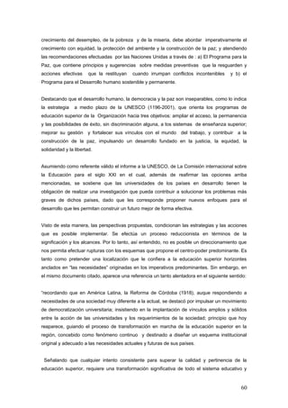 crecimiento del desempleo, de la pobreza y de la miseria, debe abordar imperativamente el
crecimiento con equidad, la protección del ambiente y la construcción de la paz; y atendiendo
las recomendaciones efectuadas por las Naciones Unidas a través de : a) El Programa para la
Paz, que contiene principios y sugerencias sobre medidas preventivas que la resguarden y
acciones efectivas que la restituyan cuando irrumpan conflictos incontenibles y b) el
Programa para el Desarrollo humano sostenible y permanente.
Destacando que el desarrollo humano, la democracia y la paz son inseparables, como lo indica
la estrategia a medio plazo de la UNESCO (1196-2001), que orienta los programas de
educación superior de la Organización hacia tres objetivos: ampliar el acceso, la permanencia
y las posibilidades de éxito, sin discriminación alguna, a los sistemas de enseñanza superior;
mejorar su gestión y fortalecer sus vínculos con el mundo del trabajo, y contribuir a la
construcción de la paz, impulsando un desarrollo fundado en la justicia, la equidad, la
solidaridad y la libertad.
Asumiendo como referente válido el informe a la UNESCO, de La Comisión internacional sobre
la Educación para el siglo XXI en el cual, además de reafirmar las opciones arriba
mencionadas, se sostiene que las universidades de los países en desarrollo tienen la
obligación de realizar una investigación que pueda contribuir a solucionar los problemas más
graves de dichos países, dado que les corresponde proponer nuevos enfoques para el
desarrollo que les permitan construir un futuro mejor de forma efectiva.
Visto de esta manera, las perspectivas propuestas, condicionan las estrategias y las acciones
que es posible implementar. Se efectúa un proceso reduccionista en términos de la
significación y los alcances. Por lo tanto, así entendido, no es posible un direccionamiento que
nos permita efectuar rupturas con los esquemas que propone el centro-poder predominante. Es
tanto como pretender una localización que le confiera a la educación superior horizontes
anclados en “las necesidades” originadas en los imperativos predominantes. Sin embargo, en
el mismo documento citado, aparece una referencia un tanto alentadora en el siguiente sentido:
“recordando que en América Latina, la Reforma de Córdoba (1918), auque respondiendo a
necesidades de una sociedad muy diferente a la actual, se destacó por impulsar un movimiento
de democratización universitaria; insistiendo en la implantación de vínculos amplios y sólidos
entre la acción de las universidades y los requerimientos de la sociedad; principio que hoy
reaparece, guiando el proceso de transformación en marcha de la educación superior en la
región, concebido como fenómeno continuo y destinado a diseñar un esquema institucional
original y adecuado a las necesidades actuales y futuras de sus países.
Señalando que cualquier intento consistente para superar la calidad y pertinencia de la
educación superior, requiere una transformación significativa de todo el sistema educativo y
60
 