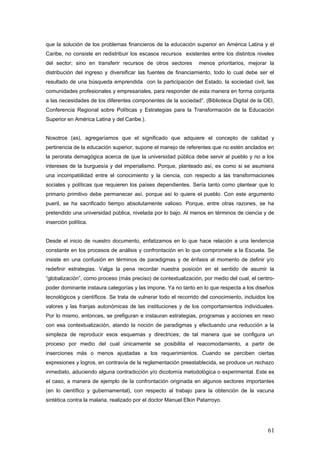 que la solución de los problemas financieros de la educación superior en América Latina y el
Caribe, no consiste en redistribuir los escasos recursos existentes entre los distintos niveles
del sector; sino en transferir recursos de otros sectores menos prioritarios, mejorar la
distribución del ingreso y diversificar las fuentes de financiamiento, todo lo cual debe ser el
resultado de una búsqueda emprendida con la participación del Estado, la sociedad civil, las
comunidades profesionales y empresariales, para responder de esta manera en forma conjunta
a las necesidades de los diferentes componentes de la sociedad”. (Biblioteca Digital de la OEI,
Conferencia Regional sobre Políticas y Estrategias para la Transformación de la Educación
Superior en América Latina y del Caribe.).
Nosotros (as), agregaríamos que el significado que adquiere el concepto de calidad y
pertinencia de la educación superior, supone el manejo de referentes que no estén anclados en
la perorata demagógica acerca de que la universidad pública debe servir al pueblo y no a los
intereses de la burguesía y del imperialismo. Porque, planteado así, es como si se asumiera
una incompatiilidad entre el conocimiento y la ciencia, con respecto a las transformaciones
sociales y políticas que requieren los países dependientes. Sería tanto como plantear que lo
primario primitivo debe permanecer así, porque así lo quiere el pueblo. Con este argumento
pueril, se ha sacrificado tiempo absolutamente valioso. Porque, entre otras razones, se ha
pretendido una universidad pública, nivelada por lo bajo. Al menos en términos de ciencia y de
inserción política.
Desde el inicio de nuestro documento, enfatizamos en lo que hace relación a una tendencia
constante en los procesos de análisis y confrontación en lo que compromete a la Escuela. Se
insiste en una confusión en términos de paradigmas y de énfasis al momento de definir y/o
redefinir estrategias. Valga la pena recordar nuestra posición en el sentido de asumir la
“globalización”, como proceso (más preciso) de contextualización, por medio del cual, el centro-
poder dominante instaura categorías y las impone. Ya no tanto en lo que respecta a los diseños
tecnológicos y científicos. Se trata de vulnerar todo el recorrido del conocimiento, incluidos los
valores y las franjas autonómicas de las instituciones y de los comportamientos individuales.
Por lo mismo, entonces, se prefiguran e instauran estrategias, programas y acciones en nexo
con esa contextualización, atando la noción de paradigmas y efectuando una reducción a la
simpleza de reproducir esos esquemas y directrices; de tal manera que se configura un
proceso por medio del cual únicamente se posibilita el reacomodamiento, a partir de
inserciones más o menos ajustadas a los requerimientos. Cuando se perciben ciertas
expresiones y logros, en contravía de la reglamentación preestablecida, se produce un rechazo
inmediato, aduciendo alguna contradicción y/o dicotomía metodológica o experimental. Este es
el caso, a manera de ejemplo de la confrontación originada en algunos sectores importantes
(en lo científico y gubernamental), con respecto al trabajo para la obtención de la vacuna
sintética contra la malaria, realizado por el doctor Manuel Elkin Patarroyo.
61
 