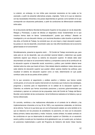 Lo anterior, sin embargo, no nos inhibe para reconocer escenarios en los cuales se ha
avanzado, a partir de presentar alternativas propias, originales. Tanto en lo que se relaciona
con las necesidades inherentes a los países dependientes en general; como también en lo que
corresponde con situaciones particulares, a partir de condiciones de diferenciación existentes
entre estos.
En el documento del Banco Mundial (la Educación Superior en los países en vía de desarrollo:
Riesgos y Promesas), a pesar de efectúa un diagnóstico inicial, fundamentado en lo que
nosotros hemos dado en llamar “contextualización”, puesto que enfatiza:”…Basado en
investigación y en una discusión intensa, y en reuniones llevadas a cabo durante un período de
dos años, el Comité de Trabajo, ha concluido que, sin una mayor y mejor educación superior,
los países en vías de desarrollo, encontrarán cada vez más difícil beneficiarse de la economía
global basada en el conocimiento”.
Simultáneamente, presenta la siguiente visión: …”El Comité de Trabajo recomienda que, para
cada país en vía de desarrollo, sea una prioridad nacional debatir y determinar que puede
realmente esperar que ofrezca su sistema de educación superior. El debate debe estar
documentado con base en el conocimiento histórico y comparativo acerca de la contribución de
la educación superior al desarrollo social, económico y político; pero también debería tener
claridad sobre los retos que traerá el futuro. Este debate debería establecer metas claras para
cada sistema de educación superior que puedan utilizar quienes diseñan las políticas; para
visualizar el sistema de educación superior como un todo, determinando en qué puede
contribuir cada una de sus partes al bien público.”
En lo que concierne al seguimiento y análisis asertivo y holístico, que hemos venido
construyendo, en el curso de nuestra intervención en el proceso que involucra a las estrategias,
programas y acciones para el mejoramiento en la calidad de la educación superior en
Colombia; es evidente que hemos encontrado posiciones y acciones gubernamentales que
contradicen y ejercen en contravía de las propuestas, tanto del Comité de Trabajo del Banco
Mundial; como también de las conclusiones de la Conferencia realizada en la Habana y que ya
hemos referenciado.
En concreto, remitimos a las realizaciones efectuadas en el contexto de la reflexión y las
implementaciones inherentes a la Ley 30 de 1992 y sus expresiones colaterales, en términos
de la reforma. Tanto en lo que tiene que ver con la financiación estatal; así como también en lo
que se relaciona con los procesos de acreditación, la autonomía, en nexo con la educación
básica primaria, básica secundaria y media. Inclusive, nuestro énfasis, ha estado centrado en
las condiciones en que se desenvuelve la educación superior en Colombia; en un escenario
social y político cruzado por los imperativos de la globalización que, en nuestro país, se traduce
en posiciones implementada a partir del Programa de Gobierno del doctor César Gaviria
62
 