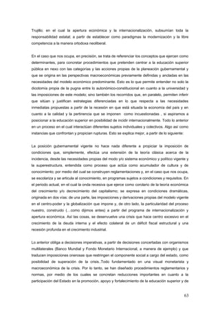 Trujillo; en el cual la apertura económica y la internacionalización, subsumían toda la
responsabilidad estatal; a partir de establecer como paradigmas la modernización y la libre
competencia a la manera ortodoxa neoliberal.
En el caso que nos ocupa, en precisión, se trata de referenciar los conceptos que ejercen como
determinantes, para concretar procedimientos que pretenden centrar a la educación superior
pública en nexo con las categorías y las acciones propias de la planeación gubernamental y
que se origina en las perspectivas macroeconómicas previamente definidas y ancladas en las
necesidades del modelo económico predominante. Esto es lo que permite entender no solo la
dicotomía propia de la pugna entre lo autonómico-constitucional en cuanto a la universidad y
las imposiciones de este modelo; sino también los recorridos que, en paralelo, permiten inferir
que sitúan y justifican estrategias diferenciadas en lo que respecta a las necesidades
inmediatas propuestas a partir de la recesión en que está situada la economía del país y en
cuanto a la calidad y la pertinencia que se imponen como incuestionadas , si aspiramos a
posicionar a la educación superior en posibilidad de incidir internacionalmente. Todo lo anterior
en un proceso en el cual interactúan diferentes sujetos individuales y colectivos. Algo así como
instancias que confrontan y propician rupturas. Esto se explica mejor, a partir de lo siguiente:
La posición gubernamental vigente no hace nada diferente a propiciar la imposición de
condiciones que, simplemente, efectúa una extensión de la teoría clásica acerca de la
incidencia, desde las necesidades propias del modo y/o sistema económico y político vigente y
la superestructura, entendida como proceso que actúa como acumulador de cultura y de
conocimiento; por medio del cual se construyen reglamentaciones y, en el caso que nos ocupa,
se escolariza y se articula al conocimiento, en programas sujetos a condiciones y requisitos. En
el periodo actual, en el cual la onda recesiva que ejerce como corolario de la teoría económica
del crecimiento y/o decrecimiento del capitalismo; se expresa en condiciones dramáticas,
originada en dos vías: de una parte, las imposiciones y derivaciones propias del modelo vigente
en el centro-poder y la globalización que impone y, de otro lado, la particularidad del proceso
nuestro, construido (…como dijimos antes) a partir del programa de internacionalización y
apertura económica. Así las cosas, se desenvuelve una crisis que hace centro excesivo en el
crecimiento de la deuda interna y el efecto colateral de un déficit fiscal estructural y una
recesión profunda en el crecimiento industrial.
Lo anterior obliga a decisiones imperativas, a partir de decisiones concertadas con organismos
multilaterales (Banco Mundial y Fondo Monetario Internacional, a manera de ejemplo) y que
traducen imposiciones onerosas que restringen el componente social a cargo del estado, como
posibilidad de superación de la crisis..Todo fundamentado en una visual monetarista y
macroeconómica de la crisis. Por lo tanto, se han diseñado procedimientos reglamentarios y
normas, por medio de los cuales se concretan reducciones importantes en cuanto a la
participación del Estado en la promoción, apoyo y fortalecimiento de la educación superior y de
63
 