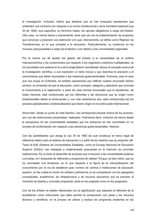 la investigación. Inclusive, habría que destacar que se han ensayado expresiones que
pretenden una contravía con respecto a la norma constitucional y de la normativa especial (Ley
30 de 1992), que especifica, en términos reales, los aportes obligatorios a cargo del Estado.
Otra cosa, no menos lesiva y trascendente, tiene que ver con la implementación de proyectos
que convocan y proponen una restricción a lo que, internamente, se define como Régimen de
Transferencias, en lo que compete a la educación. Particularmente, su incidencia en los
recursos presupuestales a cargo de la Nación y con destino a las universidades regionales.
Por la misma vía de ajustar los gastos del Estado a la necesidades de la política
macroeconómica y los compromisos con respecto a los organismo crediticios multilaterales, se
ha concretado una postura en la cual el pragmatismo monetarista reduce el concepto acerca de
la investigación científica, a una expresión un tanto inocua y que desvirtúa la precisión y el
conocimiento que deben acompañar a las instancias gubernamentales. Entonces, para el caso
que nos ocupa en Colombia, se exhiben expresiones que ratifican nuestro enunciado teórico
primero, en el sentido de que la educación, como concepto, categoría y aplicación que concreta
el conocimiento y lo reglamenta, a partir de unas normas funcionales que lo escolarizan, de
todas maneras, está condicionado por los referentes y las decisiones que se erigen como
fundamentales desde el centro-poder y, con más vehemencia aún, está condicionado por los
procesos globalizantes (contextualizados) que tienen origen en el centro-pode internacional.
Ahora bien, desde un punto de vista asertivo, nos corresponde precisar acerca de los avances,
aún con las restricciones presentadas, realizados. Podríamos decir, inclusive (al menos desde
la perspectiva de las universidades estatales) que los esfuerzos se han concretado en un
proceso de confrontación con respecto a las decisiones gubernamentales. Veamos:
Con las posibilidades que otorga la Ley 30 de 1992 (la cual constituye el marco legal de
referencia básico para el sistema de educación) y a partir de los diseños que se proponen allí.
Tanto el SUE (Sistema de Universidades Estatales), como el Consejo Nacional de Educación
Superior (CESU), han trabajado e implementado propuestas en la intención de concretar
realizaciones. Es un tanto el desarrollo de acciones que involucran a las universidades públicas
y privadas, en l búsqueda de referentes y programas de calidad. Porque, es bien cierto, que se
ha concretado una tendencia, en lo que respecta a la figura de la mercantilización del
conocimiento por la vía de establecer gran número de centros e instituciones de educación
superior, en las cuales la noción de calidad y pertinencia no se compadecen con los agregados
conceptuales, académicos, de infraestructura y de recursos educativos que se precisan al
momento de diseñar y concretar programas, tanto en los pregrado como en los posgrados.
Uno de los énfasis ha estado relacionado con la significación que adquiere el referente de la
acreditación como instrumento que debe permitir la comparación con pares y los recursos
técnicos y científicos, en el proceso de valorar y evaluar los programas existentes en las
64
 