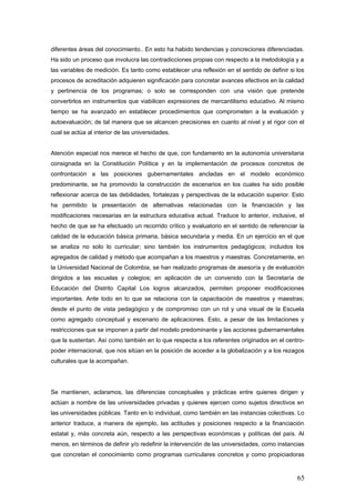 diferentes áreas del conocimiento.. En esto ha habido tendencias y concreciones diferenciadas.
Ha sido un proceso que involucra las contradicciones propias con respecto a la metodología y a
las variables de medición. Es tanto como establecer una reflexión en el sentido de definir si los
procesos de acreditación adquieren significación para concretar avances efectivos en la calidad
y pertinencia de los programas; o solo se corresponden con una visión que pretende
convertirlos en instrumentos que viabilicen expresiones de mercantilismo educativo. Al mismo
tiempo se ha avanzado en establecer procedimientos que comprometen a la evaluación y
autoevaluación; de tal manera que se alcancen precisiones en cuanto al nivel y el rigor con el
cual se actúa al interior de las universidades.
Atención especial nos merece el hecho de que, con fundamento en la autonomía universitaria
consignada en la Constitución Política y en la implementación de procesos concretos de
confrontación a las posiciones gubernamentales ancladas en el modelo económico
predominante, se ha promovido la construcción de escenarios en los cuales ha sido posible
reflexionar acerca de las debilidades, fortalezas y perspectivas de la educación superior. Esto
ha permitido la presentación de alternativas relacionadas con la financiación y las
modificaciones necesarias en la estructura educativa actual. Traduce lo anterior, inclusive, el
hecho de que se ha efectuado un recorrido crítico y evaluatorio en el sentido de referenciar la
calidad de la educación básica primaria, básica secundaria y media. En un ejercicio en el que
se analiza no solo lo curricular; sino también los instrumentos pedagógicos; incluidos los
agregados de calidad y método que acompañan a los maestros y maestras. Concretamente, en
la Universidad Nacional de Colombia, se han realizado programas de asesoría y de evaluación
dirigidos a las escuelas y colegios; en aplicación de un convenido con la Secretaría de
Educación del Distrito Capital Los logros alcanzados, permiten proponer modificaciones
importantes. Ante todo en lo que se relaciona con la capacitación de maestros y maestras;
desde el punto de vista pedagógico y de compromiso con un rol y una visual de la Escuela
como agregado conceptual y escenario de aplicaciones. Esto, a pesar de las limitaciones y
restricciones que se imponen a partir del modelo predominante y las acciones gubernamentales
que la sustentan. Así como también en lo que respecta a los referentes originados en el centro-
poder internacional, que nos sitúan en la posición de acceder a la globalización y a los rezagos
culturales que la acompañan.
Se mantienen, aclaramos, las diferencias conceptuales y prácticas entre quienes dirigen y
actúan a nombre de las universidades privadas y quienes ejercen como sujetos directivos en
las universidades públicas. Tanto en lo individual, como también en las instancias colectivas. Lo
anterior traduce, a manera de ejemplo, las actitudes y posiciones respecto a la financiación
estatal y, más concreta aún, respecto a las perspectivas económicas y políticas del país. Al
menos, en términos de definir y/o redefinir la intervención de las universidades, como instancias
que concretan el conocimiento como programas curriculares concretos y como propiciadoras
65
 