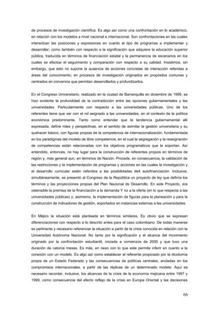 de procesos de investigación científica. Es algo así como una confrontación en lo académico,
en relación con los modelos a nivel nacional e internacional. Son confrontaciones en las cuales
interactúan las posiciones y expresiones en cuanto al tipo de programas a implementar y
desarrollar; como también con respecto a la significación que adquiere la educación superior
pública, traducida en términos de financiación estatal y la permanencia de escenarios en los
cuales se efectúe el seguimiento y comparación con respecto a su calidad. Insistimos, sin
embargo, que esto no supone la ausencia de acciones concretas de interacción referidas a
áreas del conocimiento; en procesos de investigación originados en propósitos comunes y
centrados en convenios que permitan desarrollarlos y profundizarlos.
En el Congreso Universitario, realizado en la ciudad de Barranquilla en diciembre de 1999, se
hizo evidente la profundidad de la contradicción entre las opciones gubernamentales y las
universidades. Particularmente con respecto a las universidades públicas. Uno de los
referentes tiene que ver con el rol asignado a las universidades, en el contexto de la política
económica predominante. Tanto como entender que la tendencia gubernamental allí
expresada, define roles y perspectivas, en el sentido de asimilar la gestión universitaria y su
quehacer básico, con figuras propias de la competencia de internacionalización, fundamentada
en los paradigmas del modelo de libre competencia; en el cual la segregación y la reasignación
de competencias están relacionadas con los objetivos programáticos que la soportan. Así
entendido, entonces, no hay lugar para la construcción de referentes propios en términos de
región y, más general aun, en términos de Nación. Procede, en consecuencia, la validación de
las restricciones y la implementación de programas y acciones en las cuales la investigación y
el desarrollo curricular estén referidos a las posibilidades de4 autofinanciación. Inclusive,
simultáneamente, se presentó al Congreso de la República un proyecto de ley que definía los
términos y las proyecciones propias del Plan Nacional de Desarrollo. En este Proyecto, era
ostensible la premisa de la financiación a la demanda Y no a la oferta (en lo que respecta a las
universidades públicas) y, asimismo, la implementación de figuras para la planeación y para la
construcción de indicadores de gestión, soportados en instancias externas a las universidades.
En Méjico la situación está planteada en términos similares. Es obvio que se expresan
diferenciaciones con respecto a lo descrito antes para el caso colombiano. De todas maneras
es pertinente y necesario referenciar la situación a partir de la crisis conocida en relación con la
Universidad Autónoma Nacional. No tanto por la significación y el alcance del movimiento
originado por la confrontación estudiantil, iniciada a comienzos de 2000 y que tuvo una
duración de catorce meses. Es más, en nexo con lo que este permite inferir en cuanto a la
conexión con un modelo. Es algo así como establecer el referente propiciado por la dicotomía
propia de un Estado Federado y las consecuencias de políticas centrales, ancladas en los
compromisos internacionales, a partir de las réplicas de un determinado modelo. Aquí es
necesario recordar, inclusive, los alcances de la crisis de la economía mejicana entre 1997 y
1999, como consecuencia del efecto reflejo de la crisis en Europa Oriental y las decisiones
66
 