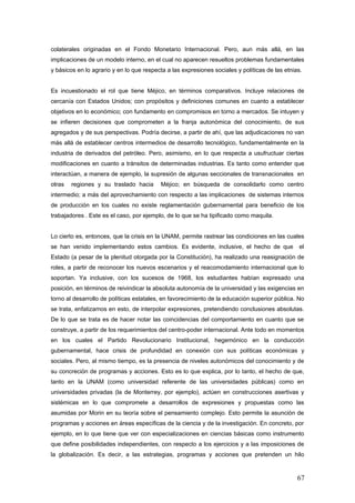 colaterales originadas en el Fondo Monetario Internacional. Pero, aun más allá, en las
implicaciones de un modelo interno, en el cual no aparecen resueltos problemas fundamentales
y básicos en lo agrario y en lo que respecta a las expresiones sociales y políticas de las etnias.
Es incuestionado el rol que tiene Méjico, en términos comparativos. Incluye relaciones de
cercanía con Estados Unidos; con propósitos y definiciones comunes en cuanto a establecer
objetivos en lo económico; con fundamento en compromisos en torno a mercados. Se intuyen y
se infieren decisiones que comprometen a la franja autonómica del conocimiento, de sus
agregados y de sus perspectivas. Podría decirse, a partir de ahí, que las adjudicaciones no van
más allá de establecer centros intermedios de desarrollo tecnológico, fundamentalmente en la
industria de derivados del petróleo. Pero, asimismo, en lo que respecta a usufructuar ciertas
modificaciones en cuanto a tránsitos de determinadas industrias. Es tanto como entender que
interactúan, a manera de ejemplo, la supresión de algunas seccionales de transnacionales en
otras regiones y su traslado hacia Méjico; en búsqueda de consolidarlo como centro
intermedio; a más del aprovechamiento con respecto a las implicaciones de sistemas internos
de producción en los cuales no existe reglamentación gubernamental para beneficio de los
trabajadores . Este es el caso, por ejemplo, de lo que se ha tipificado como maquila.
Lo cierto es, entonces, que la crisis en la UNAM, permite rastrear las condiciones en las cuales
se han venido implementando estos cambios. Es evidente, inclusive, el hecho de que el
Estado (a pesar de la plenitud otorgada por la Constitución), ha realizado una reasignación de
roles, a partir de reconocer los nuevos escenarios y el reacomodamiento internacional que lo
soportan. Ya inclusive, con los sucesos de 1968, los estudiantes habían expresado una
posición, en términos de reivindicar la absoluta autonomía de la universidad y las exigencias en
torno al desarrollo de políticas estatales, en favorecimiento de la educación superior pública. No
se trata, enfatizamos en esto, de interpolar expresiones, pretendiendo conclusiones absolutas.
De lo que se trata es de hacer notar las coincidencias del comportamiento en cuanto que se
construye, a partir de los requerimientos del centro-poder internacional. Ante todo en momentos
en los cuales el Partido Revolucionario Institucional, hegemónico en la conducción
gubernamental, hace crisis de profundidad en conexión con sus políticas económicas y
sociales. Pero, al mismo tiempo, es la presencia de niveles autonómicos del conocimiento y de
su concreción de programas y acciones. Esto es lo que explica, por lo tanto, el hecho de que,
tanto en la UNAM (como universidad referente de las universidades públicas) como en
universidades privadas (la de Monterrey, por ejemplo), actúen en construcciones asertivas y
sistémicas en lo que compromete a desarrollos de expresiones y propuestas como las
asumidas por Morin en su teoría sobre el pensamiento complejo. Esto permite la asunción de
programas y acciones en áreas específicas de la ciencia y de la investigación. En concreto, por
ejemplo, en lo que tiene que ver con especializaciones en ciencias básicas como instrumento
que define posibilidades independientes, con respecto a los ejercicios y a las imposiciones de
la globalización. Es decir, a las estrategias, programas y acciones que pretenden un hilo
67
 