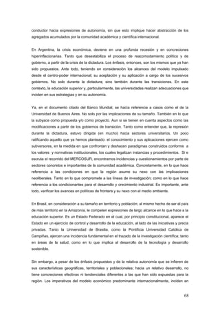 conductor hacia expresiones de autonomía, sin que esto implique hacer abstracción de los
agregados acumulados por la comunidad académica y científica internacional.
En Argentina, la crisis económica, deviene en una profunda recesión y en concreciones
hiperinflacionarias. Tanto que desestabiliza el proceso de reacomodamiento político y de
gobierno, a partir de la crisis de la dictadura. Los énfasis, entonces, son los mismos que ya han
sido propuestos. Ante todo, teniendo en consideración los alcances del modelo impulsado
desde el centro-poder internacional; su aceptación y su aplicación a cargo de los sucesivos
gobiernos. No solo durante la dictadura; sino también durante las transiciones. En este
contexto, la educación superior y, particularmente, las universidades realizan adecuaciones que
inciden en sus estrategias y en su autonomía.
Ya, en el documento citado del Banco Mundial, se hacía referencia a casos como el de la
Universidad de Buenos Aires. No solo por las implicaciones de su tamaño. También en lo que
la subyace como propuesta y/o como proyecto. Aun si se tienen en cuenta aspectos como las
modificaciones a partir de los gobiernos de transición. Tanto como entender que, la represión
durante la dictadura, estuvo dirigida (en mucho) hacia sectores universitarios. Un poco
ratificando aquello que ya hemos planteado: el conocimiento y sus aplicaciones ejercen como
subversores, en la medida en que confrontan y deshacen paradigmas construidos conforme a
los valores y normativas institucionales, los cuales legalizan instancias y procedimientos. Si e
escruta el recorrido del MERCOSUR, encontramos incidencias y cuestionamientos por parte de
sectores concretos e importantes de la comunidad académica. Concretamente, en lo que hace
referencia a las condiciones en que la región asume su nexo con las implicaciones
neoliberales. Tanto en lo que compromete a las líneas de investigación; como en lo que hace
referencia a los condicionantes para el desarrollo y crecimiento industrial. Es importante, ante
todo, verificar los avances en políticas de frontera y su nexo con el medio ambiente.
En Brasil, en consideración a su tamaño en territorio y población; al mismo hecho de ser el país
de más territorio en la Amazonía, le competen expresiones de largo alcance en lo que hace a la
educación superior. Es un Estado Federado en el cual, por principio constitucional, aparece el
Estado en un ejercicio de control y desarrollo de la educación, al lado de las iniciativas y precia
privadas. Tanto la Universidad de Brasilia, como la Pontificia Universidad Católica de
Campiñas, ejercen una incidencia fundamental en el trazado de la investigación científica; tanto
en áreas de la salud, como en lo que implica al desarrollo de la tecnología y desarrollo
sostenible.
Sin embargo, a pesar de los énfasis propuestos y de la relativa autonomía que se infieren de
sus características geográficas, territoriales y poblacionales; hacia un relativo desarrollo, no
tiene concreciones efectivas ni tendenciales diferentes a las que han sido expuestas para la
región. Los imperativos del modelo económico predominante internacionalmente, inciden en
68
 