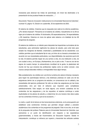 necesarias para alcanzar las metas de aprendizaje, sin incluir las destinadas a la
presentación de las pruebas finales de evaluación.....”
Documento “Hacia la innovación institucional en la Universidad Nacional de Colombia”,
numeral 10, página 15, Edición en cuadernillo, 30 de septiembre de 2003.
El sistema de créditos. Creemos que la respuesta (sic) está en la reforma académica.
¿Por dónde empezar?. Pensamos en el sistema de créditos. Actualmente en la UN se
rigen por el sistema de créditos 18 doctorados, 80 especializaciones, 34 especialidades
y 88 maestrías. Estamos en mora de aplicar este sistema a la totalidad de los 98
programas de pregrado.
El sistema de créditos es un método para interpretar las trayectorias curriculares de los
estudiantes, para administrar ágilmente los planes de estudio, pero ante todo para
ampliar los márgenes de libertad, creatividad y posibilidades de los estudiantes. Los
créditos permiten que el estudiante fije la ruta y el ritmo de su travesía universitaria de
acuerdo con sus necesidades particulares, sus disponibilidades, las opciones que le dé
la vida. El sistema permite migrar de una carrera a otra, de una institución a otra, de
una ciudad a otra y, en Europa y Norteamérica, de un país a otro. Y ese es uno de los
signos de nuestro tiempo: la extraordinaria movilidad de la gente, la plasticidad del
mundo de hoy que erosiona las profesiones rígidas como se solían conocer, crea
nuevos campos laborales inéditos e inimaginables hace algún tiempo.
Màs acotadamente, los créditos son una forma numérica de valorar el tiempo necesario
para lograr los aprendizajes teóricos y las destrezas prácticas en cada una de las
asignaturas dentro de un programa de estudios, en consonancia con la calidad y las
necesidades del ejercicio profesional. No sólo se miden las asignaturas por las horas
presenciales, sino por todo el esfuerzo que requieren para completarse
satisfactoriamente. Esto exigirá, sin duda alguna, una revisión cuidadosa de los
contenidos de las asignaturas y de los requisitos; el sistema contribuye a evitar
duplicidades en los planes de estudio y a determinar de una manera màs clara cuales
son los contenidos mínimos y qué es los accesorio...”
Lo cierto, a partir de la lectura en las transcripciones anteriores, es la preocupación por
establecer unas condiciones mínimas que permitan otorgar calidad y precisión
académicas a los contenidos en los programas de pregrado. Esto no es otra, en el caso
de la propuesta del profesor Palacios para la Universidad Nacional de Colombia, que
acercarnos a un punto de identificación con respecto a las expectativas
gubernamentales, a través del Viceministerio de Educación Superior. Desde mi
interpretación, constituye un esfuerzo por superar y trascender las actitudes autistas
7
 