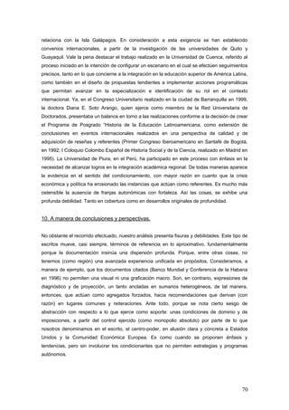 relaciona con la Isla Galápagos. En consideración a esta exigencia se han establecido
convenios internacionales, a partir de la investigación de las universidades de Quito y
Guayaquil. Vale la pena destacar el trabajo realizado en la Universidad de Cuenca, referido al
proceso iniciado en la intención de configurar un escenario en el cual se efectúen seguimientos
precisos, tanto en lo que concierne a la integración en la educación superior de América Latina,
como también en el diseño de propuestas tendientes a implementar acciones programáticas
que permitan avanzar en la especialización e identificación de su rol en el contexto
internacional. Ya, en el Congreso Universitario realizado en la ciudad de Barranquilla en 1999,
la doctora Diana E. Soto Arango, quien ejerce como miembro de la Red Universitaria de
Doctorados, presentaba un balance en torno a las realizaciones conforme a la decisión de crear
el Programa de Posgrado “Historia de la Educación Latinoamericana, como extensión de
conclusiones en eventos internacionales realizados en una perspectiva de calidad y de
adquisición de reseñas y referentes (Primer Congreso Iberoamericano en Santafé de Bogotá,
en 1992; I Coloquio Colombo Español de Historia Social y de la Ciencia, realizado en Madrid en
1995). La Universidad de Piura, en el Perú, ha participado en este proceso con énfasis en la
necesidad de alcanzar logros en la integración académica regional. De todas maneras aparece
la evidencia en el sentido del condicionamiento, con mayor razón en cuanto que la crisis
económica y política ha erosionado las instancias que actúan como referentes. Es mucho más
ostensible la ausencia de franjas autonómicas con fortaleza. Así las cosas, se exhibe una
profunda debilidad. Tanto en cobertura como en desarrollos originales de profundidad.
10. A manera de conclusiones y perspectivas.
No obstante el recorrido efectuado, nuestro análisis presenta fisuras y debilidades. Este tipo de
escritos mueve, casi siempre, términos de referencia en lo aproximativo, fundamentalmente
porque la documentación insinúa una dispersión profunda. Porque, entre otras cosas, no
tenemos (como región) una avanzada experiencia unificada en propósitos, Consideramos, a
manera de ejemplo, que los documentos citados (Banco Mundial y Conferencia de la Habana
en 1996) no permiten una visual ni una graficación macro. Son, en contrario, expresiones de
diagnóstico y de proyección, un tanto ancladas en sumarios heterogéneos, de tal manera,
entonces, que actúan como agregados forzados, hacia recomendaciones que derivan (con
razón) en lugares comunes y reiteraciones. Ante todo, porque se nota cierto sesgo de
abstracción con respecto a lo que ejerce como soporte: unas condiciones de dominio y de
imposiciones, a partir del control ejercido (como monopolio absoluto) por parte de lo que
nosotros denominamos en el escrito, el centro-poder, en alusión clara y concreta a Estados
Unidos y la Comunidad Económica Europea. Es como cuando se proponen énfasis y
tendencias, pero sin involucrar los condicionantes que no permiten estrategias y programas
autónomos.
70
 