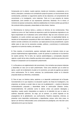 Consecuente con lo anterior, nuestro ejercicio, transita por momentos y expresiones, en lo
teórico y descriptivo, centrados en la contradicción propia de quienes, en reconocimiento de los
condicionantes, pretenden un seguimiento asertivo de las relaciones y el comportamiento del
conocimiento y la investigación, como instancias. Tanto en lo que presenta de manera
escolarizada, como también en sus expresiones autónomas, libertarias. Por lo mismo, al
momento de expresar conclusiones, debemos establecerlas en el mismo sentido que permite el
hilo conductor teórico propuesto y desarrollado en todo el texto. Veamos:
A. Reivindicamos la hechura teórica y práctica en términos de los condicionantes. Para
nosotros es como si la “idea” kantiana se esparciera a partir de impresiones originadas en una
figura emparentada con el (absoluto) como control efectivo. Algo así como reconocer que lo
(hegeliano), en cuanto contrario que pugna por asir la cultura y la espiritualidad latente; se
resuelve en la interpretación propuesta por Marx como dialéctica y como insinuación de que el
exterior concreto condiciona a la conciencia. Las repercusiones de ese procedimiento, supone
validar (para el caso de los escenarios sociales, políticos y económicos) el condicionante
originado en el control de medios y de instancias.
B. Para nosotros, el conocimiento, aparece restringido desde el momento mismo en que
produce implementaciones reglamentadas, a partir de quienes lo condicionan en los términos
de nuestra premisa. Por lo tanto, las rupturas epistemológicas y conceptuales adquieren
vigencia, a partir de los retos y desafíos asumidos como sujetos y colectivos que asumen como
herejes en comparación con la comparación predominante.
C. La Escuela es una reglamentación del conocimiento. Una normativa que propone instancias
y desarrollos en nexo con la razón predominante. Tanto como entender que el control se
ejerce, a partir de la detentación el poder en lo económico, por parte de agentes que ejercen
como usufructuarios. Por lo mismo, entonces, los condicionantes actúan en la dirección
propuesta desde sus referentes y necesidades.
D. Para el caso, en América Latina, asistimos a un desarrollo condicionado de la Escuela.
Concretamente en lo que respecta a la educación superior, las líneas de investigación y los
programas, se orientan a cumplir roles en nexo con la globalización (…nosotros lo llamamos
contextualización) propuesta y desarrollada desde el centro-poder (Estados Unidos,
fundamentalmente). Sin pretender (como lo dijimos antes) una posición ideologista y
dogmática, nuestra opción interpretativa se soporta en el entendido de que no existe un
auténtico desarrollo autónomo. Se erige, por el contrario, un control originado en los
propagadores de la globalización, sus usufructuarios. Nuestros programas, entonces, se
presentan como desarrollos condicionados y dependientes, porque, entre otras cosas, no
ejercen (en términos institucionales) como constructores de paradigmas; sino más bien como
replicadores de lo que nos imponen
71
 