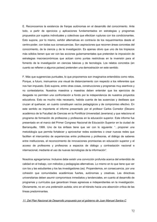 E. Reconocemos la existencia de franjas autónomas en el desarrollo del conocimiento. Ante
todo, a partir de ejercicios y aplicaciones fundamentados en estrategias y programas
propuestos por sujetos individuales y colectivas que efectúan rupturas con los condicionantes.
Esto supone, por lo mismo, exhibir alternativas en contravía de los requerimientos desde el
centro-poder, con todas sus consecuencias. Son aspiraciones que recorren áreas concretas del
conocimiento, de la ciencia y de la investigación. Es apenas obvio que uno de los tropiezos
más sólidos tienen que ver con las acciones gubernamentales que pretenden la imposición de
estrategias macroeconómicas que actúan como yuntas restrictivas en la inversión para el
fomento de la investigación en ciencias básicas y de tecnología. Los relatos concretos (en
cuanto se refieren a algunos países) pretenden una demostración en este sentido.
F. Más que sugerencias puntuales, lo que proponemos son imaginarios entendidos como retos.
Porque, a futuro, insinuamos una visual de distanciamiento con respecto a los referentes que
nos han impuesto. Esto supone, entre otras cosas, construcciones y programas muy asertivos y
no contestatarios. Nuestros maestros y maestras deben entender que los ejercicios de
desgaste no permiten una confrontación a fondo por la independencia de nuestros proyectos
educativos. Esto es mucho más necesario, habida cuenta de las ausencias y desfases que
cruzan al quehacer, en cuanto constituyen vacíos pedagógicos y de compromiso efectivo. En
este sentido es importante el informe presentado por el profesor Carlos Corredor (Decano
académico de la Facultad de Ciencias en la Pontificia Universidad Javeriana) y que relaciona el
programa de formación de profesores y profesoras en la educación superior. Este informe fue
presentado en el marco del Primer Congreso Nacional de Educación Superior en la ciudad de
Barranquilla, 1999. Uno de los énfasis tiene que ver con lo siguiente: “…proponer una
metodología que permita fortalecer y aprovechar redes existentes o crear nuevas redes que
faciliten el intercambio de experiencias entre profesores y profesoras, el diálogo de saberes
entre instituciones, el reconocimiento de innovaciones promisorias en educación superior y el
acceso de profesores y profesoras a espacios de diálogo y contrastación nacional e
internacional, mediante el uso de nuevas tecnologías de la información”.
Nosotros agregaríamos: Inclusive debe existir una convicción profunda acerca del entendido de
calidad en el trabajo, con métodos y pedagogías alternativas. Lo mismo en lo que tiene que ver
con los y las estudiantes y los las investigadores (as). Propendemos, en consecuencia, por una
cohesión que comunidades académicas fuertes, autónomas y creativas. Las directivas
universitarias deben asumir compromisos inmediatos y tendenciales, en cuanto al desarrollo de
programas y currículos que garanticen líneas agresivas e independientes en la investigación.
Obviamente, no en una pretensión autista; sino en el tránsito hacia una absorción crítica de las
líneas predominantes.
11. Del Plan Nacional de Desarrollo propuesto por el gobierno de Juan Manuel Santos C.
72
 
