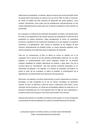 Hasta ahora he presentado, en extenso, algunos insumos que me han permitido ubicar
el soporte teórico del proyecto de reforma a la Ley 30 de 1992. Se trata, al momento,
de remitir al análisis del Plan Nacional de Desarrollo del actual gobierno, como
contexto. Obviamente, como quiera que las postulaciones macroeconómicas no han
variado significativamente; queda claro que el soporte conceptual no tiene solución de
continuidad.
Es lo siguiente: se introducen los referentes del equilibrio monetario y del situado fiscal.
Por esta vía se desemboca en las mismas opciones de interpretación en términos de la
perspectiva en política económica. Sigue prevaleciendo la noción de crecimiento
económico, soportado en las condiciones heredadas en lo que respecta a la apertura
económica y la globalización. Esto incluye el entendido de los tratados de libre
comercio; particularmente con Estados Unidos. La misma expresión plañidera, como
quiera se presenta como alternativa para la aceleración del desarrollo.
Visto así, en consecuencia, el Plan no difiere en mucho en relación con lo ya
conjugado. Por lo menos en los dos periodos presidenciales anteriores. Es, en otras
palabras, un condicionamiento como centro magnético. Desde ahí, se erosiona
cualquier posibilidad de redefinir alternativas de mediano y largo plazo. Eso de la
novísima figura de “locomotoras”, más bien parecen horizontes propuestos en un
intercambio de palabras y de soportes; a la manera de propiedad conmutativa; en
donde el orden de los conceptos no altera el resultado: la profundización de la
dependencia y el mantenimiento de la estructura macroeconómica.
Ahora bien, sin pretender una opción reduccionista, el insumo relacionado con ciencia y
tecnología, ya está consignado en la Ley de Ciencia Tecnología, de aprobación
reciente. Es decir, la definición a partir de ubicar a Colciencias como dador y como
verificador de los proyectos y en donde las universidades públicas se subsumen en un
escenario compartido pero con rol de segunda clase. En algo así como expectantes; a
la espera de que se les otorgue el visto bueno para acceder a los recursos.
Veamos esta situación en el análisis que efectué el año pasado, en lo que corresponde
a la propuesta de reforma estatutaria de nuestra Universidad Nacional de Colombia.
La educación superior en América Latina y su función social. Normatividad
(Caso: Universidad Nacional de Colombia)
73
 