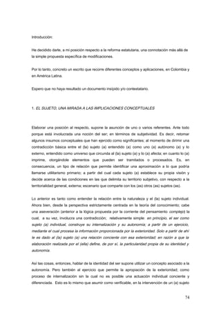 Introducción:
He decidido darle, a mi posición respecto a la reforma estatutaria, una connotación más allá de
la simple propuesta específica de modificaciones.
Por lo tanto, concreto un escrito que recorre diferentes conceptos y aplicaciones, en Colombia y
en América Latina.
Espero que no haya resultado un documento insípido y/o contestatario.
1. EL SUJETO, UNA MIRADA A LAS IMPLICACIONES CONCEPTUALES
Elaborar una posición al respecto, supone la asunción de uno o varios referentes. Ante todo
porque está involucrada una noción del ser; en términos de subjetividad. Es decir, retomar
algunos insumos conceptuales que han ejercido como significantes; al momento de dirimir una
contradicción básica entre el (la) sujeto (a) entendido (a) como uno (a) autónomo (a) y lo
externo, entendido como universo que circunda al (la) sujeto (a) y lo (a) afecta; en cuanto lo (a)
imprime, otorgándole elementos que pueden ser tramitados o procesados. Es, en
consecuencia, un tipo de relación que permite identificar una aproximación a lo que podría
llamarse utilitarismo primario; a partir del cual cada sujeto (a) establece su propia visión y
decide acerca de las condiciones en las que delimita su territorio subjetivo, con respecto a la
territorialidad general, externa; escenario que comparte con los (as) otros (as) sujetos (as).
Lo anterior es tanto como entender la relación entre la naturaleza y el (la) sujeto individual.
Ahora bien, desde la perspectiva estrictamente centrada en la teoría del conocimiento; cabe
una aseveración (anterior a la lógica propuesta por la corriente del pensamiento complejo) la
cual, a su vez, involucra una contradicción; relativamente simple: en principio, el ser como
sujeto (a) individual, construye su internalización y su autonomía; a partir de un ejercicio,
mediante el cual procesa la información proporcionada por la exterioridad. Solo a partir de ahí
le es dado al (la) sujeto (a) una relación conciente con esa exterioridad; en razón a que la
elaboración realizada por el (ella) define, de por sí, la particularidad propia de su identidad y
autonomía.
Así las cosas, entonces, hablar de la identidad del ser supone utilizar un concepto asociado a la
autonomía. Pero también al ejercicio que permite la apropiación de la exterioridad; como
proceso de internalización sin la cual no es posible una actuación individual conciente y
diferenciada. Esto es lo mismo que asumir como verificable, en la intervención de un (a) sujeto
74
 
