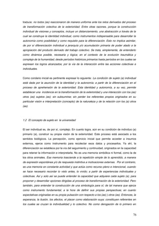traduce: no todos (as) reaccionaron de manera uniforme ante los retos derivados del proceso
de transformación colectiva de la exterioridad. Entre otras razones, porque la construcción
individual de visiones y conceptos, incluye un distanciamiento, una abstracción a través de la
cual se construye la identidad individual, como instrumentos indispensable para desarrollar la
autonomía como posibilidad y como requisito para la diferenciación. Esto no implica asimilar,
de por sí diferenciación individual a jerarquía y/o acumulación primaria de poder atado a la
apropiación del producto derivado del trabajo colectivo. Se trata, simplemente, de entenderlo
como dinámica posible, necesaria y lógica; en el contexto de la evolución traumática y
compleja de la humanidad; desde períodos históricos primarios hasta períodos en los cuales se
expresan los logros alcanzados; por la vía de la interacción entre las acciones colectivas e
individuales.
Como corolario inicial es pertinente expresar lo siguiente: La condición de sujeto (a) individual
está dada por la asunción de la identidad y la autonomía; a partir de la diferenciación en el
proceso de aprehensión de la exterioridad. Esta identidad y autonomía, a su vez, permite
establecer una incidencia en la transformación de la exterioridad y una interacción con los (as)
otros (as) sujetos (as); sin subsumirse; sin perder los referentes propios originados en su
particular visión e interpretación (concepto) de la naturaleza y de la relación con los (a) otros
(as).
1.2 El concepto de sujeto en la universidad
El ser individual es, de por sí, complejo. En cuanto logra, aún en su condición de individuo (a)
primario (a), construir su propia visión de la exterioridad. Este proceso está asociado a los
sentidos biológicos. La percepción, como ejercicio inicial que permite acceder a insumos
externos, ejerce como instrumento para recolectar esos datos y procesarlos. Ya ahí, la
diferenciación se establece por la vía del seguimiento y continuidad, originados en la capacidad
para retener la información e interpretarla. No es una memoria simbólica ni formal, como la de
los otros animales. Esa memoria trasciende a la repetición simple de lo aprendido, a manera
de expresión espontánea y/o de respuesta instintiva a motivaciones externas. Por el contrario,
es una memoria en constante actividad y que actúa como recurso pleno e intencional, cuando
se hace necesario recordar lo visto antes, lo vivido; a partir de experiencias individuales y
colectivas. Así y solo así se puede entender la capacidad que adquiere cada sujeto (a), para
proponer y desarrollar opciones dirigidas al proceso de transformación de la exterioridad. Pero
también, para entender la construcción de una simbología para sí; de tal manera que ejerza
como instrumento fundamental, a la hora de definir sus propias perspectivas; en cuanto
expectativas originadas en su propia pulsación con respecto a los (as) ) otros (as). Entonces, la
esperanza, la ilusión, los afectos, el placer como elaboración suya; constituyen referentes en
los cuales se cruzan la individualidad y lo colectivo. No como derogación de lo primero en
76
 