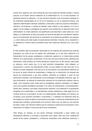 función de lo segundo; sino como interacción que el (la) sujeto (a) individual acepta, e incluso
propone, en el camino hacia la obtención de un determinado fin. Ya, en esta expresión, es
pertinente entrever la influencia (...en esa memoria individual, como acumulado constante) de
las tradiciones aprehendidas por la vía de la imposición y/o de la experiencia directa, que
adquieren determinadas instancias simbólicas; construidas a partir de procesos individuales y
colectivos. Así entonces, a manera de ejemplo, cabe analizar en ese espectro; el rol de la
religión, de los códigos y paradigmas que ejercen como limitaciones al desarrollo pleno de la
individualidad, en cuanto adquieren una significación que trasciende a cada sujeto (a) y lo (a)
obliga a un acatamiento; so pena de quedar por fuera de esa figura de concertación colectiva
que lo (a) compromete. No reconocer la concertación (a la manera de equilibrio); tuvo siempre
(...y tiene ahora) para cada sujeto (a) repercusiones profundas. Inclusive, de su aceptación o
no, depende en muchos casos la existencia suya como sujeto (a) individual vivo, como actor
válido.
En este contexto cabe una expresión relacionada con la incidencia que adquieren las opciones
propuestas, por parte de los (a) sujetos (as) individuales; en lo que hace referencia a la
interpretación de las pautas, paradigmas y condiciones vigentes en un determinado período
histórico. En sí esas pautas y condiciones, no son otra cosa que construcciones colectivas que
trasciendan a cada individuo (a). Podría aseverarse inclusive que, en las mismas; cada sujeto
se subsume, como quiera que no le esté permitido transgredirlas. Está obligado, en
consecuencia, a asumir una interpretación similar a la que realizan los (as) otros (as). Si su
decisión es hacer trasgresión, bien sea por la vía de proponer una interpretación diferente y/o
de asumir la opción directa de cuestionarlas y trabajar por su destrucción; se entiende que
asume las consecuencias a que esto conlleva…Entonces se configura, a partir de esa
intervención individual, una confrontación con la simbología e iconografías colectivas. Aquí, en
esa confrontación, se enfrenta la construcción individual con la construcción colectiva. Esto es
válido, como decíamos arriba, tanto para los paradigmas colectivos asociados a la religión;
como para aquellos paradigmas asociados a la noción de ordenamiento y de jerarquización.
Queda claro, asimismo, que estas construcciones colectivas, son posteriores a la apropiación
primigenia de la exterioridad, a la internalización primera realizada por cada sujeto (a) en su
contacto inicial con la naturaleza. Es decir, son elaboraciones, desarrolladas en el tiempo y en
el espacio; como acciones concientes o inconcientes (...o mediante una interacción entre los
dos estados) en donde se aplica el conocimiento acumulado, a manera de ordenamiento de las
percepciones recibidas y almacenadas en la memoria. Pasa a ser, por esta vía, una memoria
de todos y todas. Una memoria colectiva que se construye a través de la comunicación y de la
instauración de códigos e íconos que dan fe de la concertación.
Toda herejía, en principio, es una acción individual. Compromete a quien realiza una
interpretación diferente y se decide a proponerla como opción. Bien sea como modificación
parcial de las pautas, paradigmas y condiciones instaurados como referentes colectivos; o
77
 