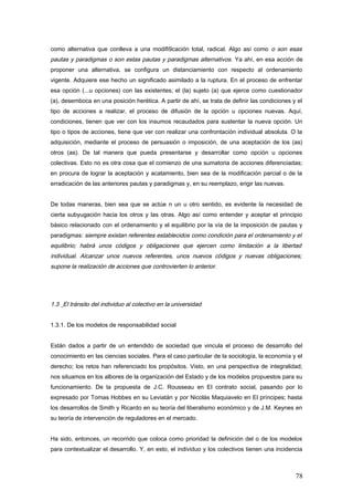 como alternativa que conlleva a una modifi9cación total, radical. Algo así como o son esas
pautas y paradigmas o son estas pautas y paradigmas alternativos. Ya ahí, en esa acción de
proponer una alternativa, se configura un distanciamiento con respecto al ordenamiento
vigente. Adquiere ese hecho un significado asimilado a la ruptura. En el proceso de enfrentar
esa opción (...u opciones) con las existentes; el (la) sujeto (a) que ejerce como cuestionador
(a), desemboca en una posición herética. A partir de ahí, se trata de definir las condiciones y el
tipo de acciones a realizar, el proceso de difusión de la opción u opciones nuevas. Aquí,
condiciones, tienen que ver con los insumos recaudados para sustentar la nueva opción. Un
tipo o tipos de acciones, tiene que ver con realizar una confrontación individual absoluta. O la
adquisición, mediante el proceso de persuasión o imposición, de una aceptación de los (as)
otros (as). De tal manera que pueda presentarse y desarrollar como opción u opciones
colectivas. Esto no es otra cosa que el comienzo de una sumatoria de acciones diferenciadas;
en procura de lograr la aceptación y acatamiento, bien sea de la modificación parcial o de la
erradicación de las anteriores pautas y paradigmas y, en su reemplazo, erigir las nuevas.
De todas maneras, bien sea que se actúe n un u otro sentido, es evidente la necesidad de
cierta subyugación hacia los otros y las otras. Algo así como entender y aceptar el principio
básico relacionado con el ordenamiento y el equilibrio por la vía de la imposición de pautas y
paradigmas: siempre existan referentes establecidos como condición para el ordenamiento y el
equilibrio; habrá unos códigos y obligaciones que ejercen como limitación a la libertad
individual. Alcanzar unos nuevos referentes, unos nuevos códigos y nuevas obligaciones;
supone la realización de acciones que controvierten lo anterior.
1.3 El tránsito del individuo al colectivo en la universidad
1.3.1. De los modelos de responsabilidad social
Están dados a partir de un entendido de sociedad que vincula el proceso de desarrollo del
conocimiento en las ciencias sociales. Para el caso particular de la sociología, la economía y el
derecho; los retos han referenciado los propósitos. Visto, en una perspectiva de integralidad;
nos situamos en los albores de la organización del Estado y de los modelos propuestos para su
funcionamiento. De la propuesta de J.C. Rousseau en El contrato social, pasando por lo
expresado por Tomas Hobbes en su Leviatán y por Nicolás Maquiavelo en El príncipes; hasta
los desarrollos de Smith y Ricardo en su teoría del liberalismo económico y de J.M. Keynes en
su teoría de intervención de reguladores en el mercado.
Ha sido, entonces, un recorrido que coloca como prioridad la definición del o de los modelos
para contextualizar el desarrollo. Y, en esto, el individuo y los colectivos tienen una incidencia
78
 