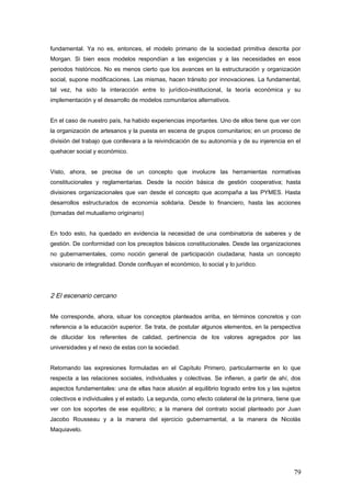 fundamental. Ya no es, entonces, el modelo primario de la sociedad primitiva descrita por
Morgan. Si bien esos modelos respondían a las exigencias y a las necesidades en esos
periodos históricos. No es menos cierto que los avances en la estructuración y organización
social, supone modificaciones. Las mismas, hacen tránsito por innovaciones. La fundamental,
tal vez, ha sido la interacción entre lo jurídico-institucional, la teoría económica y su
implementación y el desarrollo de modelos comunitarios alternativos.
En el caso de nuestro país, ha habido experiencias importantes. Uno de ellos tiene que ver con
la organización de artesanos y la puesta en escena de grupos comunitarios; en un proceso de
división del trabajo que conllevara a la reivindicación de su autonomía y de su injerencia en el
quehacer social y económico.
Visto, ahora, se precisa de un concepto que involucre las herramientas normativas
constitucionales y reglamentarias. Desde la noción básica de gestión cooperativa; hasta
divisiones organizacionales que van desde el concepto que acompaña a las PYMES. Hasta
desarrollos estructurados de economía solidaria. Desde lo financiero, hasta las acciones
(tomadas del mutualismo originario)
En todo esto, ha quedado en evidencia la necesidad de una combinatoria de saberes y de
gestión. De conformidad con los preceptos básicos constitucionales. Desde las organizaciones
no gubernamentales, como noción general de participación ciudadana; hasta un concepto
visionario de integralidad. Donde confluyan el económico, lo social y lo jurídico.
2 El escenario cercano
Me corresponde, ahora, situar los conceptos planteados arriba, en términos concretos y con
referencia a la educación superior. Se trata, de postular algunos elementos, en la perspectiva
de dilucidar los referentes de calidad, pertinencia de los valores agregados por las
universidades y el nexo de estas con la sociedad.
Retomando las expresiones formuladas en el Capítulo Primero, particularmente en lo que
respecta a las relaciones sociales, individuales y colectivas. Se infieren, a partir de ahí, dos
aspectos fundamentales: una de ellas hace alusión al equilibrio logrado entre los y las sujetos
colectivos e individuales y el estado. La segunda, como efecto colateral de la primera, tiene que
ver con los soportes de ese equilibrio; a la manera del contrato social planteado por Juan
Jacobo Rousseau y a la manera del ejercicio gubernamental, a la manera de Nicolás
Maquiavelo.
79
 
