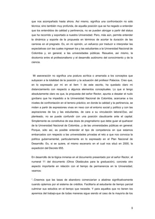 que nos acompañado hasta ahora. Así mismo, significa una confrontación no solo
técnica; sino también muy profunda, de aquella posición que se ha negado a entender
que los entendidos de calidad y pertinencia, no se pueden abrogar a partir del status
que ha recorrido y soportado a nuestra Universidad. Pero, màs aún, permite entender
la dinámica y soporte de la propuesta en términos de acortar la duración de las
carreras en el pregrado. Es, en mi opinión, un esfuerzo por traducir e interpretar las
expectativas con las cuales ingresan los y las estudiantes a la Universidad Nacional de
Colombia y, en general, a las universidades públicas. Resuelve, así mismo, la
dicotomía entre el profesionalismo y el desarrollo autónomo del conocimiento y de la
ciencia.
Mi aseveración no significa una postura acrítica o amarrada a los conceptos que
subyacen a la totalidad de la posición y la actuación del profesor Palacios. Creo que,
en lo expresado por mí en el ítem 1 de este escrito, ha quedado claro mi
distanciamiento con respecto a algunos elementos conceptuales. Lo que si tengo
absolutamente claro es que, la propuesta del señor Rector, apunta a desatar el nudo
gordiano que ha impedido a la Universidad Nacional de Colombia, acercarse a los
niveles de confrontación en el terreno práctico; en donde la calidad y la pertinencia, se
miden a partir de expresiones vivas en nexo con el entorno social y político y con las
aspiraciones de los y las estudiantes, de cara a su vinculación laboral.Eso, así
planteado, no se puede confundir con una posición claudicante ante el capital.
Simplemente es constitutiva de esa dosis de pragmatismo que debe guiar al quehacer
de la Universidad Nacional de Colombia...y de las universidades públicas en general.
Porque, sólo así, es posible entender el tipo de competencia en que estamos
embarcados con respecto a las universidades privadas el reto a que nos convoca la
política gubernamental, particularmente en lo expresado en el Plan Nacional de
Desarrollo. Es, si se quiere, el mismo escenario en el cual nos situó en 2000, la
expedición del Decreto 955.
En desarrollo de la lógica inmersa en el documento presentado por el señor Rector, el
numeral 11 del documento (Otros Obstáculos para la graduación), concreta otro
aspecto importante en relación con el tiempo de permanencia en la Universidad,
veamos:
“..Creemos que las tasas de abandono comenzarían a abatirse significativamente
cuando optemos por el sistema de créditos. Facilitaría al estudiante de tiempo parcial
culminar sus estudios en el tiempo que necesite. Y para aquellos que no tienen los
apremios del trabajo-que de todas maneras sigue siendo el caso de la mayoría de los
8
 