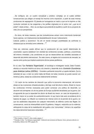 …Se configura, así, un cuadro conceptual y práctico, complejo; en el cuales exhiben
consecuencias que obligan al manejo de insumos como imposición, a partir de esas mismas
condiciones de segregación. El planeta se homogeniza en razón a que se le imprime un hilo
conductor centrado en las exigencias y los perfiles originados en el centro (ver: ¿qué es el
poder?, citado arriba)… (Sic) es una figura que pretende el equilibrio a partir de su proyecto de
vida y de sus perspectivas.
…Es obvio, de todas maneras, que las contradicciones actúan como instrumento tendencial
hacia rupturas, con implicaciones de desestabilización de ese “ordenamiento
Cultural, político y económico”. Es ahí en donde emergen posibilidades de confrontar la
ortodoxia que se reivindica como referente…”
28
Visto así, entonces, puedo afirmar que la construcción de una opción determinada de
universidad, supone establecer con claridad las condiciones sociales, políticas y económicas
del entorno inmediato y las condiciones en que se desenvuelven las variables asociadas al
desarrollo del ámbito internacional. Por esto mismo, el registro de la economía de mercado, se
asume como yunta que impide la autonomía de los países periféricos.
En su obra “La Fantasía Organizada”, el sociólogo e investigador social, Celso Furtado,
efectúa un recorrido histórico en torno a la creación y desarrollo de la Comisión Económica
para América Latina (CEPAL). Considero pertinente transcribir un aparte del texto. Con la
salvedad de que, si bien es cierto habla del Brasil; de todas maneras se puede asociar con
América Latina; dadas las condiciones relativamente similares.
“…En razón de los cambios de dirección que sufría la economía internacional, del enorme
atraso en las inversiones infraestructurales y del bajo nivel del ahorro interno, Brasil no reunía
las condiciones mínimas necesarias para poder comenzar una política de desarrollo. La
situación era semejante a la de los países de Europa occidental devastados por la guerra, con
el agravante de que la capacidad de ahorro de Brasil era menor, en caso de recuperación, y
también menor en su poder de autotransformación, lo que hacía más serio el problema de la
balanza de pagos. La inflación se mantenía tan intensa como en el período de la guerra, sin
que los asalariados dispusieran de cualquier instrumento de defensa contra ese flagelo. En
consecuencia, crecía la intranquilidad social. El gobierno, inseguro, respondía con la violencia,
atribuyendo la culpa de la insatisfacción del pueblo a los “comunistas”. Volvían a la superficie
los viejos demonios hace poco conjurados…”
29
28
Pira claudia y Cano P., obra citada, página 3
29
Furtado, Celso. “La fantasía organizada”, Editorial universitaria de Buenos Aires, primera edición en
Colombia, febrero de 1989, página 36.
81
 