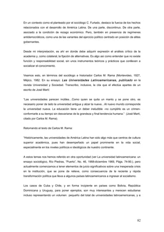 En un contexto como el planteado por el sociólogo C. Furtado, destaco la fuerza de los hechos
relacionados con el desarrollo de América Latina. De una parte, discontinuo. De otra parte,
asociado a la condición de rezago económico. Pero, también en presencia de regímenes
antidemocráticos, como una de las variantes del ejercicio político centrado en posición de elites
gobernantes.
Desde mi interpretación, es ahí en donde debe adquirir expresión el análisis crítico de la
academia y, como colateral, la fijación de alternativas. Es algo así como entender que no existe
función y responsabilidad social, sin unos instrumentos teóricos y prácticos que conlleven a
socializar el conocimiento.
Veamos esto, en términos del sociólogo e historiador Carlos M. Rama (Montevideo, 1927,
Méjico, 1982. En su ensayo: Las Universidades Latinoamericanas, publicado en la
revista Universidad y Sociedad. Transcribo, inclusive, la cita que el efectúa apartes de un
escrito de José Martí:
“Las universidades parecen inútiles…Como quien se quita un manto y se pone otro, es
necesario poner de lado la universidad antigua y alzar la nueva…Al nuevo mundo corresponde
la universidad nueva. La educación tiene un deber ineludible –no cumplirlo es un crimen-
conformarle a su tiempo sin desvariarse de la grandeza y final tendencia humana.” (José Martí,
citado por Carlos M. Rama).
Retomando el texto de Carlos M. Rama:
“Históricamente, las universidades de América Latina han sido algo más que centros de cultura
superior académica, pues han desempeñado un papel prominente en la vida social,
especialmente en los niveles políticos e ideológicos de nuestro continente.
A estos temas nos hemos referido en otra oportunidad (ver La universidad latinoamericana: un
ensayo sociológico, Río Piedras, “Puerto”, No. 46, 1968-diciembre 1969, Págs. 74-90.), pero
actualmente comenzamos a tener elementos de juicio significativos sobre una inesperada crisis
en la institución, que se pone de relieve, como consecuencia de la reciente y rápida
transformación política que lleva a algunos países latinoamericanos a ingresar al socialismo.
Los casos de Cuba y Chile, y en forma incipiente en países como Bolivia, República
Dominicana y Uruguay, para poner ejemplos, son muy interesantes y merecen estudiarse
incluso representando un volumen pequeño del total de universidades latinoamericanas, y a
82
 