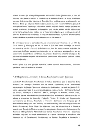 Si bien es cierto que no se puede pretender realizar conclusiones generalizantes, a partir de
insumos particulares en torno a la definición de la responsabilidad social; como en el caso
concreto de la Universidad Nacional de Colombia. Si es posible proponer una interacción, en
términos del rol que adquiere el sistema de educación superior. Fundamentalmente, porque el
concepto de ciencia y tecnología, asociado al sistema, adquiere sentido; siempre y cuando se
postule una opción de desarrollo y progreso en nexo con los aportes que las instituciones
universitarias y tecnológicas realizan por la vía de la investigación y de su intervención en el
conjunto de actividades inherentes a la búsqueda de soluciones a la posición deficitaria en lo
que corresponde al desarrollo cultural, industrial, social y económico.
En términos de lo que he planteado arriba, es conveniente hacer referencia a la Ley 1286 de
2009 (ciencia y tecnología). Es así, en razón a que esta norma constituye un acervo
documental y práctico. Producto de la interacción entre las instituciones de educación, la
comunidad científica y las opciones relacionadas con la instancia de globalización en que se
desenvuelve las actividades económicas, industriales y de servicio; así como la búsqueda de
opciones colaterales derivadas de la definición constitucional de Colombia como un Estado
Social de Derecho.
Como quiera que esta posición normativa, defina acciones trascendentales, considero
pertinente transcribir apartes de la misma.
“…Del Departamento Administrativo de Ciencia, Tecnología e Innovación -Colciencias-
Artículo 5º. Transformación. Transfórmese el Instituto Colombiano para el Desarrollo de la
Ciencia y la Tecnología “Francisco José de Caldas” -Colciencias- en el Departamento
Administrativo de Ciencia, Tecnología e Innovación –Colciencias-, con sede en Bogotá D.C.,
como organismo principal de la administración pública, rector del sector y del Sistema Nacional
de Ciencia, Tecnología e Innovación –SNCTI-, encargado de formular, orientar, dirigir,
coordinar, ejecutar e implementar la política del Estado en la materia, en concordancia con los
planes y programas de desarrollo. Parágrafo Primero. El Director del Departamento
Administrativo de Ciencia, Tecnología e Innovación –Colciencias-será designado por el
Presidente de la República. Será miembro, con derecho a voz y voto, del Consejo Nacional de
Política Económica y Social, CONPES y deberá ser citado por el Presidente de la República
cuando en el Consejo de Ministros se traten temas que estén directamente relacionados con la
funciones del Departamento Administrativo de Ciencia, Tecnología e Innovación –Colciencias
Parágrafo Segundo. El sector administrativo de Ciencia, Tecnología e Innovación está
integrado por el Departamento Administrativo de Ciencia, Tecnología e Innovación –
84
 