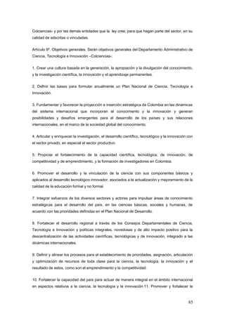 Colciencias- y por las demás entidades que la ley cree, para que hagan parte del sector, en su
calidad de adscritas o vinculadas.
Artículo 6º. Objetivos generales. Serán objetivos generales del Departamento Administrativo de
Ciencia, Tecnología e Innovación –Colciencias-:
1. Crear una cultura basada en la generación, la apropiación y la divulgación del conocimiento,
y la investigación científica, la innovación y el aprendizaje permanentes.
2. Definir las bases para formular anualmente un Plan Nacional de Ciencia, Tecnología e
Innovación.
3. Fundamentar y favorecer la proyección e inserción estratégica de Colombia en las dinámicas
del sistema internacional que incorporan el conocimiento y la innovación y generan
posibilidades y desafíos emergentes para el desarrollo de los países y sus relaciones
internacionales, en el marco de la sociedad global del conocimiento.
4. Articular y enriquecer la investigación, el desarrollo científico, tecnológico y la innovación con
el sector privado, en especial el sector productivo.
5. Propiciar el fortalecimiento de la capacidad científica, tecnológica, de innovación, de
competitividad y de emprendimiento, y la formación de investigadores en Colombia.
6. Promover el desarrollo y la vinculación de la ciencia con sus componentes básicos y
aplicados al desarrollo tecnológico innovador, asociados a la actualización y mejoramiento de la
calidad de la educación formal y no formal.
7. Integrar esfuerzos de los diversos sectores y actores para impulsar áreas de conocimiento
estratégicas para el desarrollo del país, en las ciencias básicas, sociales y humanas, de
acuerdo con las prioridades definidas en el Plan Nacional de Desarrollo.
8. Fortalecer el desarrollo regional a través de los Consejos Departamentales de Ciencia,
Tecnología e Innovación y políticas integrales, novedosas y de alto impacto positivo para la
descentralización de las actividades científicas, tecnológicas y de innovación, integrado a las
dinámicas internacionales.
9. Definir y alinear los procesos para el establecimiento de prioridades, asignación, articulación
y optimización de recursos de toda clase para la ciencia, la tecnología, la innovación y el
resultado de estos, como son el emprendimiento y la competitividad.
10. Fortalecer la capacidad del país para actuar de manera integral en el ámbito internacional
en aspectos relativos a la ciencia, la tecnología y la innovación.11. Promover y fortalecer la
85
 
