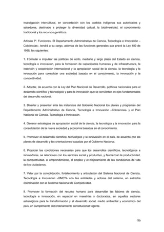 investigación intercultural, en concertación con los pueblos indígenas sus autoridades y
sabedores, destinado a proteger la diversidad cultual, la biodiversidad, el conocimiento
tradicional y los recursos genéticos.
Artículo 7º. Funciones. El Departamento Administrativo de Ciencia, Tecnología e Innovación –
Colciencias-, tendrá a su cargo, además de las funciones generales que prevé la Ley 489 de
1998, las siguientes:
1. Formular e impulsar las políticas de corto, mediano y largo plazo del Estado en ciencia,
tecnología e innovación, para la formación de capacidades humanas y de infraestructura, la
inserción y cooperación internacional y la apropiación social de la ciencia, la tecnología y la
innovación para consolidar una sociedad basada en el conocimiento, la innovación y la
competitividad.
2. Adoptar, de acuerdo con la Ley del Plan Nacional de Desarrollo, políticas nacionales para el
desarrollo científico y tecnológico y para la innovación que se conviertan en ejes fundamentales
del desarrollo nacional.
3. Diseñar y presentar ante las instancias del Gobierno Nacional los planes y programas del
Departamento Administrativo de Ciencia, Tecnología e Innovación –Colciencias- y el Plan
Nacional de Ciencia, Tecnología e Innovación.
4. Generar estrategias de apropiación social de la ciencia, la tecnología y la innovación para la
consolidación de la nueva sociedad y economía basadas en el conocimiento.
5. Promover el desarrollo científico, tecnológico y la innovación en el país, de acuerdo con los
planes de desarrollo y las orientaciones trazadas por el Gobierno Nacional.
6. Propiciar las condiciones necesarias para que los desarrollos científicos, tecnológicos e
innovadores, se relacionen con los sectores social y productivo, y favorezcan la productividad,
la competitividad, el emprendimiento, el empleo y el mejoramiento de las condiciones de vida
de los ciudadanos.
7. Velar por la consolidación, fortalecimiento y articulación del Sistema Nacional de Ciencia,
Tecnología e Innovación –SNCTI- con las entidades y actores del sistema, en estrecha
coordinación con el Sistema Nacional de Competividad.
8. Promover la formación del recurso humano para desarrollar las labores de ciencia,
tecnología e innovación, en especial en maestrías y doctorados, en aquellos sectores
estratégicos para la transformación y el desarrollo social, medio ambiental y económico del
país, en cumplimiento del ordenamiento constitucional vigente.
86
 