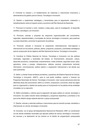 9. Fomentar la creación y el fortalecimiento de instancias e instrumentos financieros y
administrativos de gestión para la Ciencia, Tecnología e Innovación.
10. Diseñar e implementar estrategias y herramientas para el seguimiento, evaluación y
retroalimentación sobre el impacto social y económico del Plan Nacional de Desarrollo.
11. Promover la inversión a corto, mediano y largo plazo, para la investigación, el desarrollo
científico, tecnológico y la innovación.
12. Promover, articular y proyectar los esquemas organizacionales del conocimiento,
regionales, departamentales y municipales de ciencia, tecnología e innovación, para potenciar
su propio desarrollo y armonizar la generación de políticas.
13. Promover, articular e incorporar la cooperación interinstitucional, Inter-regional e
internacional con los actores, políticas, planes, programas, proyectos y actividades estratégicos
para la consecución de los objetivos del Plan Nacional de Ciencia, Tecnología e Innovación.
14. Coordinar la Política Nacional de Ciencia, Tecnología e Innovación con las políticas
nacionales, regionales y sectoriales del Estado, en financiamiento, educación, cultura,
desarrollo económico, competividad, emprendimiento, medio ambiente, seguridad social, salud,
agricultura, minas y energía, infraestructura, defensa nacional, ordenamiento territorial,
información, comunicaciones, política exterior y cooperación internacional y las demás que
sean pertinentes.
15. Definir y orientar líneas temáticas prioritarias y operativas del Sistema Nacional de Ciencia,
Tecnología e Innovación –SNCTI-, para lo cual podrá modificar, suprimir o fusionar los
Programas Nacionales de Ciencia, Tecnología e Innovación; crear nuevas estructuras sobre las
diferentes áreas del conocimiento; definir su nombre, composición y funciones; dictar las reglas
para su organización y diseñar las pautas para su incorporación en los planes de las entidades
vinculadas con su ejecución.
16. Definir prioridades y criterios para la asignación del gasto público en ciencia, tecnología e
innovación, los cuales incluirán áreas estratégicas y programas específicos y prioritarios a los
que se les deberá otorgar especial atención y apoyo presupuestal.
17. Diseñar, articular y estimular políticas e instrumentos para la inversión privada, doméstica o
internacional, en ciencia, tecnología e innovación.
18. Concertar, con el apoyo del Departamento Nacional de Planeación, DNP, en coordinación
con las demás entidades nacionales que ejecutan política de ciencia, tecnología e innovación;
los recursos y la destinación de los mismos en el trámite de programación presupuestal
87
 