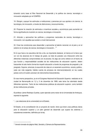 tomando como base el Plan Nacional de Desarrollo y la política de ciencia, tecnología e
innovación adoptada por el CONPES.
19. Otorgar y apoyar los estímulos a instituciones y personas por sus aportes a la ciencia, la
tecnología y la innovación, a través de distinciones y reconocimientos.
20. Proponer la creación de estímulos e incentivos sociales y económicos para aumentar en
forma significativa la inversión en ciencia, tecnología e innovación.
21. Articular y aprovechar las políticas y programas nacionales de ciencia, tecnología e
innovación, con aquellas que existen a nivel internacional.
22. Crear las condiciones para desarrollar y aprovechar el talento nacional, en el país y en el
exterior en el campo de ciencia, tecnología e innovación…
32
En lo que hace a la casuística del día a día, es importante destacar, al menos en lo tiene que
ver con los alcances de mi trabajo de grado, se trata de postular una interacción entre las
diferentes instancias comprometidas con el proceso. Es algo así como reiterar en el hecho de
que función y responsabilidad sociales de las instituciones de educación superior, deben
trascender el solo hecho formal de impartir educación a través de programas de pregrado y de
posgrado. Supone, entonces, la asunción de roles en un escenario económico, social y político,
cada vez más exigente; habida cuenta de procesos de internacionalización en los cuales
países como el nuestro precisan de instrumentos trascendentes.
En esa misma perspectiva, ya en el Congreso Nacional de Educación Superior, realizado en la
ciudad de Barranquilla en 1,2 y 3 de diciembre de 1999; este tema fue abordado desde
diferentes opciones. Tanto de las instituciones públicas de educación superior, como también
de las instituciones privadas.
El profesor Jaime Restrepo Cuartas, quien ejercida como rector de la Universidad de Antioquia,
expresó lo siguiente:
“…Las relaciones de la universidad con el Estado.
El Estado, en la consolidación de un proyecto de nación, tiene que tener unas políticas claras
para la educación superior y un plan general de desarrollo que supere los sistemas y
subsistemas existentes, definidos por la ley.
32
Versión tomada de página Web, Senado y Cámara de Representantes
88
 