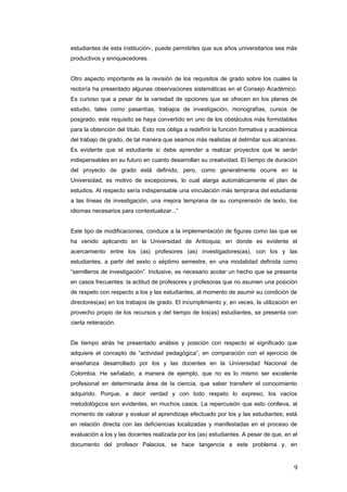 estudiantes de esta institución-, puede permitirles que sus años universitarios sea màs
productivos y enriquecedores.
Otro aspecto importante es la revisión de los requisitos de grado sobre los cuales la
rectoría ha presentado algunas observaciones sistemáticas en el Consejo Académico.
Es curioso que a pesar de la variedad de opciones que se ofrecen en los planes de
estudio, tales como pasantìas, trabajos de investigación, monografías, cursos de
posgrado, este requisito se haya convertido en uno de los obstáculos màs formidables
para la obtención del título. Esto nos obliga a redefinir la función formativa y académica
del trabajo de grado, de tal manera que seamos màs realistas al delimitar sus alcances.
Es evidente que el estudiante sí debe aprender a realizar proyectos que le serán
indispensables en su futuro en cuanto desarrollan su creatividad. El tiempo de duración
del proyecto de grado está definido, pero, como generalmente ocurre en la
Universidad, es motivo de excepciones, lo cual alarga automáticamente el plan de
estudios. Al respecto sería indispensable una vinculación màs temprana del estudiante
a las líneas de investigación, una mejora temprana de su comprensión de texto, los
idiomas necesarios para contextualizar...”
Este tipo de modificaciones, conduce a la implementación de figuras como las que se
ha venido aplicando en la Universidad de Antioquia; en donde es evidente el
acercamiento entre los (as) profesores (as) investigadores(as), con los y las
estudiantes, a partir del sexto o séptimo semestre, en una modalidad definida como
“semilleros de investigación”. Inclusive, es necesario acotar un hecho que se presenta
en casos frecuentes: la actitud de profesores y profesoras que no asumen una posición
de respeto con respecto a los y las estudiantes, al momento de asumir su condición de
directores(as) en los trabajos de grado. El incumplimiento y, en veces, la utilización en
provecho propio de los recursos y del tiempo de los(as) estudiantes, se presenta con
cierta reiteración.
De tiempo atrás he presentado análisis y posición con respecto al significado que
adquiere el concepto de “actividad pedagógica”, en comparación con el ejercicio de
enseñanza desarrollado por los y las docentes en la Universidad Nacional de
Colombia. He señalado, a manera de ejemplo, que no es lo mismo ser excelente
profesional en determinada área de la ciencia, que saber transferir el conocimiento
adquirido. Porque, a decir verdad y con todo respeto lo expreso, los vacíos
metodológicos son evidentes, en muchos casos. La repercusión que esto conlleva, al
momento de valorar y evaluar el aprendizaje efectuado por los y las estudiantes; está
en relación directa con las deficiencias localizadas y manifestadas en el proceso de
evaluación a los y las docentes realizada por los (as) estudiantes. A pesar de que, en el
documento del profesor Palacios, se hace tangencia a este problema y, en
9
 