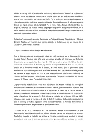 Todo lo actuado y lo dicho alrededor de la función y responsabilidad sociales, de la educación
superior, intuye un desarrollo histórico de la misma. De no ser así, estaríamos en un proceso
ensayo-error interminable, a la manera de Sísifo. Por lo tanto, aún asumiendo el riesgo de la
reiteración, considero pertinente hacer consideración de otros elementos; de tal manera que se
delinee una figura cercana a la complejidad. Por el mismo hecho de que el tema abordado es,
de por sí, complejo. Es, en este sentido, propongo la adquisición de algunos elementos, por la
vía de presentar insumos teóricos e históricos, en el proceso de desarrollo y consolidación de la
educación superior en Colombia.
En la obra:”La educación superior, Tendencias y Políticas Estatales; Ricardo Lucio y Mariana
Serrano. Realizan un recorrido que permite acceder e ilustrar parte de las historia de la
universidad, en Colombia. Veamos:
“…B). La universidad liberal del siglo XX (1935-1946).
Ante la desintegración de la universidad estatal en 1886, originada por la Regeneración, los
liberales habían fundado ese año una universidad privada, el Externado de Colombia
(inicialmente como facultad de derecho). En 1923 se fundó la Universidad Libre (también
inicialmente como facultad de derecho), igualmente de inspiración liberal. Pero una universidad
estatal, en el moderno sentido de la palabra, de corte liberal, que se presentara como
alternativa al monopolio religioso de la educación superior, sólo fue posible con la llegada de
los liberales al poder a partir de 1930 y, más específicamente, dentro del contexto de las
reformas políticas, sociales y económicas de la llamada Revolución en marcha, del primer4
gobierno de Alfonso López Pumarejo (19334-1938).
La propuesta de modernización social de la Revolución en Marcha, parte de una concepción
intervencionista del Estado en las esferas económica y social, y se manifiesta en aspectos tales
como la definición de la función social de la propiedad, a través de la Ley de tierras, la
separación del Estado y la Iglesia; una reforma tributaria; el impulso estatal a la organización
social y la reforma de la educación. Esta última se cristaliza en el decreto 1283 de 1935:
educación para todos (al menos en la letra de la ley), nivelación de los sistemas educativos
para el campo y la ciudad, legislación sobre educación técnica y el inicio de liberación de la
tutela monopolizante de la Iglesia sobre el quehacer educativo…
…La ley 68 de 1935, sancionada el 7 de diciembre, señala indiscutiblemente la más
trascendental conquista cultural de los últimos tiempos; porque no solamente se agrupan
facultades, escuelas e institutos de antigua y novísima creación para construir el cuerpo
universitario, sino que, de una vez, se resuelven los graves problemas sociales que venían
90
 