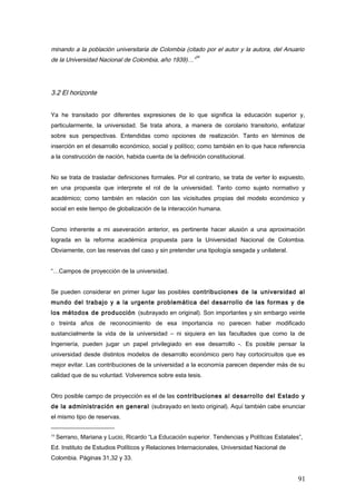 minando a la población universitaria de Colombia (citado por el autor y la autora, del Anuario
de la Universidad Nacional de Colombia, año 1939)…”
34
3.2 El horizonte
Ya he transitado por diferentes expresiones de lo que significa la educación superior y,
particularmente, la universidad. Se trata ahora, a manera de corolario transitorio, enfatizar
sobre sus perspectivas. Entendidas como opciones de realización. Tanto en términos de
inserción en el desarrollo económico, social y político; como también en lo que hace referencia
a la construcción de nación, habida cuenta de la definición constitucional.
No se trata de trasladar definiciones formales. Por el contrario, se trata de verter lo expuesto,
en una propuesta que interprete el rol de la universidad. Tanto como sujeto normativo y
académico; como también en relación con las vicisitudes propias del modelo económico y
social en este tiempo de globalización de la interacción humana.
Como inherente a mi aseveración anterior, es pertinente hacer alusión a una aproximación
lograda en la reforma académica propuesta para la Universidad Nacional de Colombia.
Obviamente, con las reservas del caso y sin pretender una tipología sesgada y unilateral.
“…Campos de proyección de la universidad.
Se pueden considerar en primer lugar las posibles contribuciones de la universidad al
mundo del trabajo y a la urgente problemática del desarrollo de las formas y de
los métodos de producción (subrayado en original). Son importantes y sin embargo veinte
o treinta años de reconocimiento de esa importancia no parecen haber modificado
sustancialmente la vida de la universidad – ni siquiera en las facultades que como la de
Ingeniería, pueden jugar un papel privilegiado en ese desarrollo -. Es posible pensar la
universidad desde distintos modelos de desarrollo económico pero hay cortocircuitos que es
mejor evitar. Las contribuciones de la universidad a la economía parecen depender más de su
calidad que de su voluntad. Volveremos sobre esta tesis.
Otro posible campo de proyección es el de las contribuciones al desarrollo del Estado y
de la administración en general (subrayado en texto original). Aquí también cabe enunciar
el mismo tipo de reservas.
34
Serrano, Mariana y Lucio, Ricardo “La Educación superior. Tendencias y Políticas Estatales”,
Ed. Instituto de Estudios Políticos y Relaciones Internacionales, Universidad Nacional de
Colombia. Páginas 31,32 y 33.
91
 