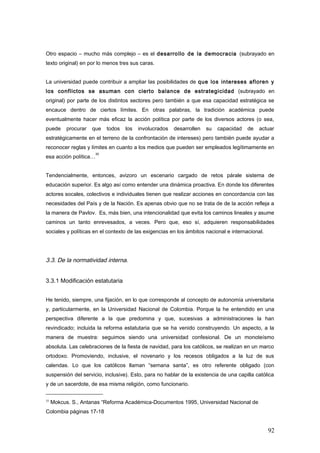 Otro espacio – mucho más complejo – es el desarrollo de la democracia (subrayado en
texto original) en por lo menos tres sus caras.
La universidad puede contribuir a ampliar las posibilidades de que los intereses afloren y
los conflictos se asuman con cierto balance de estrategicidad (subrayado en
original) por parte de los distintos sectores pero también a que esa capacidad estratégica se
encauce dentro de ciertos límites. En otras palabras, la tradición académica puede
eventualmente hacer más eficaz la acción política por parte de los diversos actores (o sea,
puede procurar que todos los involucrados desarrollen su capacidad de actuar
estratégicamente en el terreno de la confrontación de intereses) pero también puede ayudar a
reconocer reglas y límites en cuanto a los medios que pueden ser empleados legítimamente en
esa acción política…
35
Tendencialmente, entonces, avizoro un escenario cargado de retos párale sistema de
educación superior. Es algo así como entender una dinámica proactiva. En donde los diferentes
actores socales, colectivos e individuales tienen que realizar acciones en concordancia con las
necesidades del País y de la Nación. Es apenas obvio que no se trata de de la acción refleja a
la manera de Pavlov. Es, más bien, una intencionalidad que evita los caminos lineales y asume
caminos un tanto enrevesados, a veces. Pero que, eso sí, adquieren responsabilidades
sociales y políticas en el contexto de las exigencias en los ámbitos nacional e internacional.
3.3. De la normatividad interna.
3.3.1 Modificación estatutaria
He tenido, siempre, una fijación, en lo que corresponde al concepto de autonomía universitaria
y, particularmente, en la Universidad Nacional de Colombia. Porque la he entendido en una
perspectiva diferente a la que predomina y que, sucesivas a administraciones la han
revindicado; incluida la reforma estatutaria que se ha venido construyendo. Un aspecto, a la
manera de muestra: seguimos siendo una universidad confesional. De un monoteísmo
absoluta. Las celebraciones de la fiesta de navidad, para los católicos, se realizan en un marco
ortodoxo. Promoviendo, inclusive, el novenario y los recesos obligados a la luz de sus
calendas. Lo que los católicos llaman “semana santa”, es otro referente obligado (con
suspensión del servicio, inclusive). Esto, para no hablar de la existencia de una capilla católica
y de un sacerdote, de esa misma religión, como funcionario.
35
Mokcus. S., Antanas “Reforma Académica-Documentos 1995, Universidad Nacional de
Colombia páginas 17-18
92
 