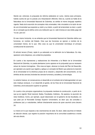 Siendo así, entonces, la propuesta de reforma estatutaria en curso, retoma esos principios,
habida cuenta de que no postula una interpretación diferente. Esto es, cuando se habla de la
Naturaleza de la Universidad Nacional de Colombia, se exhibe el mismo lenguaje repetitivo
vigente. Nada de la asunción de conceptos más universales; más vinculados a la razón de ser
de una Universidad que expande su visión y su misión, a partir de la laicicidad; es decir, a partir
de un concepto que la defina como una institución que no esté inmersa en ese doble juego del
“no ser, pero es”.
En ese mismo horizonte, no se entiende que la Universidad Nacional de Colombia defina sus
funciones, en nombre del Estado. Creo que las funciones se ejercen a nombre de la
universidad misma; de lo que. Otra cosa es que la universidad reivindique el principio
constitucional de autonomía.
El artículo tercero (Fines), repite lo ya esbozado en la definición de la Naturaleza. Es más,
aparecen como dispersos, una unidad de propósitos.
En cuanto a las expresiones y realizaciones de inherentes a la Misión de la Universidad
Nacional de Colombia, no puede plantearse (como aparece en la propuesta) que es necesario
actuar de manera homogénea. Otra cosa es lograr, alcanzar (a través del Plan de Desarrollo,
por ejemplo) una opción que registre y aplique un concepto de Misión que potencie la inserción
de la Universidad en la dinámica propia de la creación y desarrollo del conocimiento, en los
ámbitos de las ciencias (incluidas las ciencias humanas y sociales) y la tecnología.
Lo anterior traduce, en consecuencia un desarrollo en el contexto de la heterogeneidad; sin que
esto implique anarquía, ni un desarrollo al garete, de los fines de la Universidad Nacional de
Colombia y de la educación superior en general.
En cuanto a los principios organizativos; la propuesta mantiene la construcción, a partir de lo
que ya es vigente: Nivel nacional, Sedes, Facultades, Institutos…No aparece, la asunción de
retos heréticos. Como, por ejemplo, aquel relacionado con el gobierno de las facultades; sin
que pase por el Honorable Consejo Superior Universitario; es decir que, las consultas a
profesores (as) y e estudiantes, definan directamente acerca de quien asumirá como decano
(a).
Lo mismo en lo que respecta a las vicerrectorías de sede. Es decir, debe asumirse el método
de elección directa, que registre la posición mayoritaria de la comunidad académica a través
del voto directo.
93
 