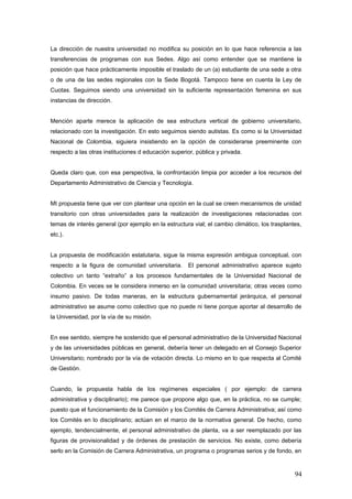 La dirección de nuestra universidad no modifica su posición en lo que hace referencia a las
transferencias de programas con sus Sedes. Algo así como entender que se mantiene la
posición que hace prácticamente imposible el traslado de un (a) estudiante de una sede a otra
o de una de las sedes regionales con la Sede Bogotá. Tampoco tiene en cuenta la Ley de
Cuotas. Seguimos siendo una universidad sin la suficiente representación femenina en sus
instancias de dirección.
Mención aparte merece la aplicación de sea estructura vertical de gobierno universitario,
relacionado con la investigación. En esto seguimos siendo autistas. Es como si la Universidad
Nacional de Colombia, siguiera insistiendo en la opción de considerarse preeminente con
respecto a las otras instituciones d educación superior, pública y privada.
Queda claro que, con esa perspectiva, la confrontación limpia por acceder a los recursos del
Departamento Administrativo de Ciencia y Tecnología.
MI propuesta tiene que ver con plantear una opción en la cual se creen mecanismos de unidad
transitorio con otras universidades para la realización de investigaciones relacionadas con
temas de interés general (por ejemplo en la estructura vial; el cambio climático, los trasplantes,
etc.).
La propuesta de modificación estatutaria, sigue la misma expresión ambigua conceptual, con
respecto a la figura de comunidad universitaria. El personal administrativo aparece sujeto
colectivo un tanto “extraño” a los procesos fundamentales de la Universidad Nacional de
Colombia. En veces se le considera inmerso en la comunidad universitaria; otras veces como
insumo pasivo. De todas maneras, en la estructura gubernamental jerárquica, el personal
administrativo se asume como colectivo que no puede ni tiene porque aportar al desarrollo de
la Universidad, por la vía de su misión.
En ese sentido, siempre he sostenido que el personal administrativo de la Universidad Nacional
y de las universidades públicas en general, debería tener un delegado en el Consejo Superior
Universitario; nombrado por la vía de votación directa. Lo mismo en lo que respecta al Comité
de Gestión.
Cuando, la propuesta habla de los regímenes especiales ( por ejemplo: de carrera
administrativa y disciplinario); me parece que propone algo que, en la práctica, no se cumple;
puesto que el funcionamiento de la Comisión y los Comités de Carrera Administrativa; así como
los Comités en lo disciplinario; actúan en el marco de la normativa general. De hecho, como
ejemplo, tendencialmente, el personal administrativo de planta, va a ser reemplazado por las
figuras de provisionalidad y de órdenes de prestación de servicios. No existe, como debería
serlo en la Comisión de Carrera Administrativa, un programa o programas serios y de fondo, en
94
 