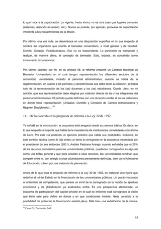 lo que hace a la capacitación. Lo vigente, hasta ahora, no es otra cosa que lugares comunes
(sistemas, atención al usuario, etc.). Nunca se postula, por ejemplo, procesos de capacitación
inherente a los requerimientos de la Misión.
Por último, una vez más, se desemboca en una disquisición superflua en lo que respecta al
nombre del organismo que orienta el bienestar universitario, a nivel general y de facultad.
Comité, Consejo, Vicedecanatura…Eso no es trascendente. Lo pertinente es interpretar y
realizar, de manera plena, el concepto de bienestar. Esto, todavía, es concebido como
instrumento circunstancial.
Por último: cuando, por fin, en su artículo 58, la reforma propone un Consejo Nacional de
Bienestar Universitario en el cual tengan representación los diferentes sectores de la
comunidad universitaria, incluido el personal administrativo; cuando se habla de la
reglamentación, en cuanto a los períodos y características que debe tener su elección, se habla
solo de la representación de los (as) docentes y los (as) estudiantes. Queda claro, en mi
opinión, que esa representación debe elegirse por votación directa de los y las integrantes del
personal administrativo. El periodo puede definirse con una duración similar al de las instancias
en donde tiene representación (Unisalud, Comités y Comisión de Carrera Administrativa y
Régmen Disciplinario)…”
36
11.1 De lo concreto en la propuesta de reforma a la Ley 30 de 1992.
Ya señalé en la introducción: la propuesta está sesgada desde su premisa básica. Es decir, en
lo que respecta al soporte que habla de la inexistencia de instituciones universitarias con ánimo
de lucro. Por esta vía pretende un ejercicio práctico que valide sus postulados. Inclusive, en
este sentido, replica (como lo dije antes) un tanto lo consignado en la propuesta presentada por
el presidente de ese entonces (2001), Andrés Pastrana Arango; cuando señalaba que el 25%
de los recursos monetarios para las universidades públicas, quedarían consignados en algo así
como una bolsa general y que para acceder a esos recursos, las universidades tendrían que
competir entre si, con arreglo a unas c0ondiciones previamente definidas, bien por el Ministerio
de Educación, o bien por una instancia de planeación.
Ahora de lo que trata el proyecto de reforma a la Ley 30 de 1992, es instaurar una figura que
redefine el rol del Estado en la financiación de las universidades públicas. Un prurito vinculado
al entendido de competencia, que parece un símil de lo consignado en la noción de apertura
económica y de globalización ya analizados arriba. Es una perspectiva alambicada; un
esquema de participación del capital privado en el cual se entiende está consignado la visión
que tiene este para definir en donde y en que condiciones invierte. Nada parecido a la
posibilidad de potenciar la financiación estatal plena. Más bien una redefinición de la misma,
36
Cano G., Parmenio Ibíd.
95
 