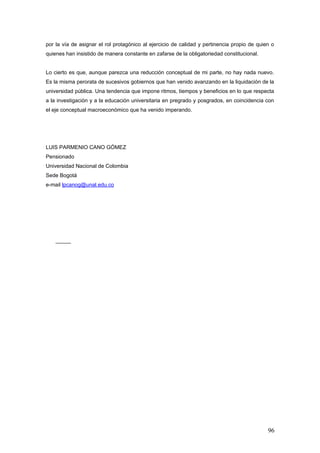 por la vía de asignar el rol protagónico al ejercicio de calidad y pertinencia propio de quien o
quienes han insistido de manera constante en zafarse de la obligatoriedad constitucional.
Lo cierto es que, aunque parezca una reducción conceptual de mi parte, no hay nada nuevo.
Es la misma perorata de sucesivos gobiernos que han venido avanzando en la liquidación de la
universidad pública. Una tendencia que impone ritmos, tiempos y beneficios en lo que respecta
a la investigación y a la educación universitaria en pregrado y posgrados, en coincidencia con
el eje conceptual macroeconómico que ha venido imperando.
LUIS PARMENIO CANO GÓMEZ
Pensionado
Universidad Nacional de Colombia
Sede Bogotá
e-mail lpcanog@unal.edu.co
96
 