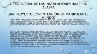 VISTA PARCIAL DE LAS INSTALACIONES HAARP EN
ALASKA
¿UN PROYECTO CON INTENCIÓN DE MANIPULAR EL
MUNDO?
• HASTA AQUÍ HEMOS DESCRITO LA PARTE "OFICIAL" DE LA CUESTIÓN, PERO ¿POR QUÉ HAY
QUIEN CREE QUE DETRÁS DE HAARP SE OCULTA ALGO MÁS?, ¿ EXTRAÑOS EXPERIMENTOS DE
MODIFICACIÓN DEL CLIMA, DE CONTROL DE LA MENTE Y DE PRODUCIR INCLUSO TERREMOTOS
?.
• CIERTAMENTE ALGO DE BASE CIENTÍFICA ASOMA EN TODO ESTE ASUNTO, HAARP CON SUS
CIENTOS DE MILLONES DE VATIOS DE POTENCIA Y ANTENAS SE PUEDE CONSIDERAR COMO UN
VERDADERO "CALEFACTOR" DE LA ALTA ATMÓSFERA, PROVOCANDO UNA TREMENDA
IONIZACIÓN QUE PUEDE ACARREAR CONSECUENCIAS IMPREVISIBLES, Y QUE GRACIAS A SU
EFECTO "ESPEJO" PODRÍA DIRIGIR SUS EFECTOS HACIA CUALQUIER ZONA DEL PLANETA.
ESTARÍAMOS HABLANDO DE UN NUEVO TIPO DE ARMA, CAPAZ DE INTENSIFICAR TORMENTAS,
PROLONGAR SEQUÍAS, SOBRE TERRITORIO DE UN SUPUESTO ENEMIGO, Y PERJUDICÁNDOLO SIN
QUE ESTE SE DIERA CUENTA SIN MAS … ¿ FICCIÓN ?.
 