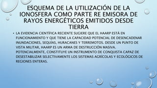 ESQUEMA DE LA UTILIZACIÓN DE LA
IONOSFERA COMO PARTE RE EMISORA DE
RAYOS ENERGÉTICOS EMITIDOS DESDE
TIERRA
• LA EVIDENCIA CIENTÍFICA RECIENTE SUGIERE QUE EL HAARP ESTÁ EN
FUNCIONAMIENTO Y QUE TIENE LA CAPACIDAD POTENCIAL DE DESENCADENAR
INUNDACIONES, SEQUÍAS, HURACANES Y TERREMOTOS. DESDE UN PUNTO DE
VISTA MILITAR, HAARP ES UN ARMA DE DESTRUCCIÓN MASIVA.
POTENCIALMENTE, CONSTITUYE UN INSTRUMENTO DE CONQUISTA CAPAZ DE
DESESTABILIZAR SELECTIVAMENTE LOS SISTEMAS AGRÍCOLAS Y ECOLÓGICOS DE
REGIONES ENTERAS.
 