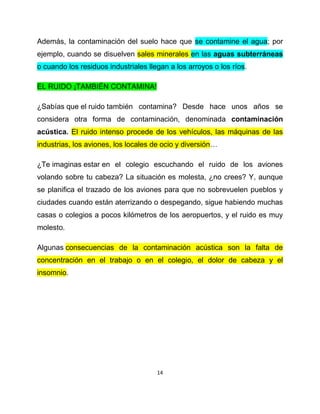 Además, la contaminación del suelo hace que se contamine el agua; por
ejemplo, cuando se disuelven sales minerales en las aguas subterráneas
o cuando los residuos industriales llegan a los arroyos o los ríos.

EL RUIDO ¡TAMBIÉN CONTAMINA!

¿Sabías que el ruido también contamina? Desde hace unos años se
considera otra forma de contaminación, denominada contaminación
acústica. El ruido intenso procede de los vehículos, las máquinas de las
industrias, los aviones, los locales de ocio y diversión…

¿Te imaginas estar en el colegio escuchando el ruido de los aviones
volando sobre tu cabeza? La situación es molesta, ¿no crees? Y, aunque
se planifica el trazado de los aviones para que no sobrevuelen pueblos y
ciudades cuando están aterrizando o despegando, sigue habiendo muchas
casas o colegios a pocos kilómetros de los aeropuertos, y el ruido es muy
molesto.

Algunas consecuencias de la contaminación acústica son la falta de
concentración en el trabajo o en el colegio, el dolor de cabeza y el
insomnio.




                                      14
 
