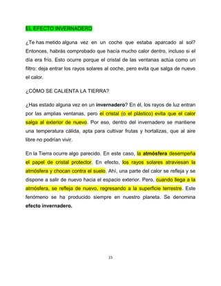 EL EFECTO INVERNADERO

¿Te has metido alguna vez en un coche que estaba aparcado al sol?
Entonces, habrás comprobado que hacía mucho calor dentro, incluso si el
día era frío. Esto ocurre porque el cristal de las ventanas actúa como un
filtro: deja entrar los rayos solares al coche, pero evita que salga de nuevo
el calor.

¿CÓMO SE CALIENTA LA TIERRA?

¿Has estado alguna vez en un invernadero? En él, los rayos de luz entran
por las amplias ventanas, pero el cristal (o el plástico) evita que el calor
salga al exterior de nuevo. Por eso, dentro del invernadero se mantiene
una temperatura cálida, apta para cultivar frutas y hortalizas, que al aire
libre no podrían vivir.

En la Tierra ocurre algo parecido. En este caso, la atmósfera desempeña
el papel de cristal protector. En efecto, los rayos solares atraviesan la
atmósfera y chocan contra el suelo. Ahí, una parte del calor se refleja y se
dispone a salir de nuevo hacia el espacio exterior. Pero, cuando llega a la
atmósfera, se refleja de nuevo, regresando a la superficie terrestre. Este
fenómeno se ha producido siempre en nuestro planeta. Se denomina
efecto invernadero.




                                     15
 