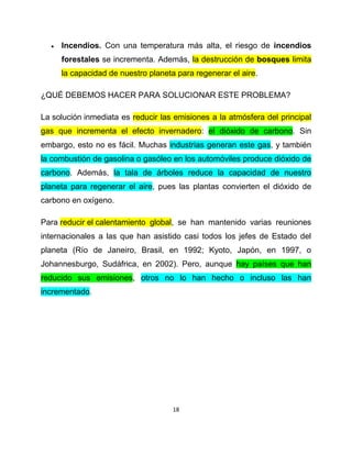    Incendios. Con una temperatura más alta, el riesgo de incendios
      forestales se incrementa. Además, la destrucción de bosques limita
      la capacidad de nuestro planeta para regenerar el aire.

¿QUÉ DEBEMOS HACER PARA SOLUCIONAR ESTE PROBLEMA?

La solución inmediata es reducir las emisiones a la atmósfera del principal
gas que incrementa el efecto invernadero: el dióxido de carbono. Sin
embargo, esto no es fácil. Muchas industrias generan este gas, y también
la combustión de gasolina o gasóleo en los automóviles produce dióxido de
carbono. Además, la tala de árboles reduce la capacidad de nuestro
planeta para regenerar el aire, pues las plantas convierten el dióxido de
carbono en oxígeno.

Para reducir el calentamiento global, se han mantenido varias reuniones
internacionales a las que han asistido casi todos los jefes de Estado del
planeta (Río de Janeiro, Brasil, en 1992; Kyoto, Japón, en 1997, o
Johannesburgo, Sudáfrica, en 2002). Pero, aunque hay países que han
reducido sus emisiones, otros no lo han hecho o incluso las han
incrementado.




                                     18
 