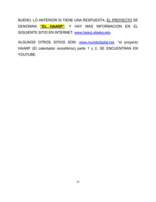 BUENO, LO ANTERIOR SI TIENE UNA RESPUESTA, EL PROYECTO SE
DENONINA “EL HAARP”, Y HAY MAS INFORMACION EN EL
SIGUIENTE SITIO EN INTERNET: www.haarp.alaska.edu

ALGUNOS OTROS SITIOS SON: www.mundodigital.net, “el proyecto
HAARP (El calentador ionosférico) parte 1 y 2. SE ENCUENTRAN EN
YOUTUBE.




                               21
 