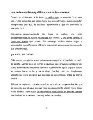 Las ondas electromagnéticas y las ondas sonoras.

Cuando en el cielo ves a lo lejos un relámpago, si cuentas “uno, dos,
tres…”, los segundos que pasan hasta que oyes el trueno, puedes calcular,
multiplicando por 300, la distancia aproximada a que se encuentra la
tormenta de ti.

Sin saberlo, estás detectando    dos        tipos   de   ondas:   una   onda
electromagnética, la luz del relámpago que vemos, y una onda sonora, el
ruido del trueno que oímos. Sin embargo, ambas ondas viajan a
velocidades muy diferentes: el trueno lo percibes varios segundos después
que el relámpago.

¿QUÉ ES UNA ONDA?

Si lanzamos una piedra a una balsa o un estanque en el que flota un tapón
de corcho, vemos que se forman pequeñas olas circulares alrededor del
punto donde impacta la piedra contra la superficie del agua, y que el corcho
se mueve hacia arriba y hacia abajo (oscila), pero sin desplazarse
lateralmente de la posición que ocupaba en un principio, antes de tirar la
piedra.

Al impactar la piedra contra la superficie, se produce una perturbación que
se transmite por el agua sin que haya desplazamiento lateral, ni del agua,
ni del corcho. Tiene lugar un movimiento ondulatorio en sentido vertical,
formándose las sucesivas crestas y valles de las olas.




                                       22
 