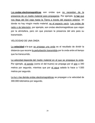 Las ondas electromagnéticas son ondas que no necesitan de la
presencia de un medio material para propagarse. Por ejemplo, la luz que
nos llega del Sol viaja hasta la Tierra a través del espacio exterior, en
donde no hay ningún medio material, es el espacio vacío. Las ondas de
radio o de televisión, por ejemplo, son ondas electromagnéticas que viajan
por la atmósfera, pero sin que precisen la presencia del aire para su
transmisión.

VELOCIDAD DE UNA ONDA

La velocidad a la que se propaga una onda es el resultado de dividir la
distancia que recorre la perturbación transmitida por la onda entre el tiempo
que ha transcurrido.

La velocidad depende del medio material en el que se propague la onda.
Por ejemplo, el sonido (como el del trueno) se propaga por el aire a 340
metros por segundo, mientras que por el agua salada lo hace a 1.500
metros por segundo.

La luz y las demás ondas electromagnéticas se propagan a la velocidad de
300.000 kilómetros por segundo.




                                     24
 