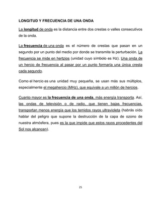 LONGITUD Y FRECUENCIA DE UNA ONDA

La longitud de onda es la distancia entre dos crestas o valles consecutivos
de la onda.

La frecuencia de una onda es el número de crestas que pasan en un
segundo por un punto del medio por donde se transmite la perturbación. La
frecuencia se mide en hertzios (unidad cuyo símbolo es Hz). Una onda de
un hercio de frecuencia al pasar por un punto formaría una única cresta
cada segundo.

Como el hercio es una unidad muy pequeña, se usan más sus múltiplos,
especialmente el megahercio (MHz), que equivale a un millón de hercios.

Cuanto mayor es la frecuencia de una onda, más energía transporta. Así,
las ondas de televisión o de radio, que tienen bajas frecuencias,
transportan menos energía que los temidos rayos ultravioleta (habrás oído
hablar del peligro que supone la destrucción de la capa de ozono de
nuestra atmósfera, pues es la que impide que estos rayos procedentes del
Sol nos alcancen).




                                    25
 