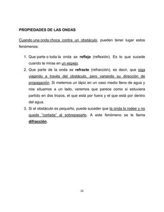 PROPIEDADES DE LAS ONDAS

Cuando una onda choca contra un obstáculo, pueden tener lugar estos
fenómenos:

  1. Que parte o toda la onda se refleje (reflexión). Es lo que sucede
     cuando te miras en un espejo.
  2. Que parte de la onda se refracte (refracción), es decir, que siga
     viajando a través del obstáculo, pero variando su dirección de
     propagación. Si metemos un lápiz en un vaso medio lleno de agua y
     nos situamos a un lado, veremos que parece como si estuviera
     partido en dos trozos, el que está por fuera y el que está por dentro
     del agua.
  3. Si el obstáculo es pequeño, puede suceder que la onda lo rodee y no
     quede “cortada” al sobrepasarlo. A este fenómeno se le llama
     difracción.




                                     26
 