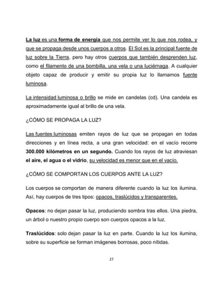 La luz es una forma de energía que nos permite ver lo que nos rodea, y
que se propaga desde unos cuerpos a otros. El Sol es la principal fuente de
luz sobre la Tierra, pero hay otros cuerpos que también desprenden luz,
como el filamento de una bombilla, una vela o una luciérnaga. A cualquier
objeto capaz de producir y emitir su propia luz lo llamamos fuente
luminosa.

La intensidad luminosa o brillo se mide en candelas (cd). Una candela es
aproximadamente igual al brillo de una vela.

¿CÓMO SE PROPAGA LA LUZ?

Las fuentes luminosas emiten rayos de luz que se propagan en todas
direcciones y en línea recta, a una gran velocidad: en el vacío recorre
300.000 kilómetros en un segundo. Cuando los rayos de luz atraviesan
el aire, el agua o el vidrio, su velocidad es menor que en el vacío.

¿CÓMO SE COMPORTAN LOS CUERPOS ANTE LA LUZ?

Los cuerpos se comportan de manera diferente cuando la luz los ilumina.
Así, hay cuerpos de tres tipos: opacos, traslúcidos y transparentes.

Opacos: no dejan pasar la luz, produciendo sombra tras ellos. Una piedra,
un árbol o nuestro propio cuerpo son cuerpos opacos a la luz.

Traslúcidos: solo dejan pasar la luz en parte. Cuando la luz los ilumina,
sobre su superficie se forman imágenes borrosas, poco nítidas.


                                     27
 
