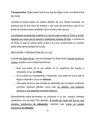 Transparentes: dejan pasar toda la luz que les llega, como una lámina fina
de cristal.

Cuando un cuerpo opaco se coloca delante de una fuente luminosa, se
produce tras él una zona de sombra y una zona de penumbra, que es un
borde de sombra suave alrededor de la sombra más oscura.

Los eclipses se producen cuando la Luna se coloca entre la Tierra y el Sol,
tapando sus rayos de luz parcial o totalmente (eclipse de Sol), o cuando es
la Tierra la que se coloca entre el Sol y la Luna, proyectando su sombra
sobre esta última (eclipse de Luna).

REFLEXIÓN Y REFRACCIÓN DE LA LUZ

Cuando los rayos de luz, que se propagan en línea recta, chocan contra un
cuerpo, pueden ocurrir estos fenómenos:

      Que una parte de la luz rebote en la superficie del cuerpo y
       retroceda: la luz se refleja.
      Si el cuerpo es transparente o traslúcido, una parte de la luz que le
       llega lo atraviesa: la luz se refracta.
      Otra parte de la luz que le llega es absorbida por el cuerpo, pudiendo
       provocar diversos efectos, como que se caliente, una reacción
       química o una pequeña corriente eléctrica.

Generalmente, estos fenómenos se producen a la vez, aunque siempre
predomina uno de ellos. Por ejemplo, al incidir los rayos del Sol en una
ventana, predomina la refracción, mientras que sobre un espejo
predomina la reflexión.
                                        28
 